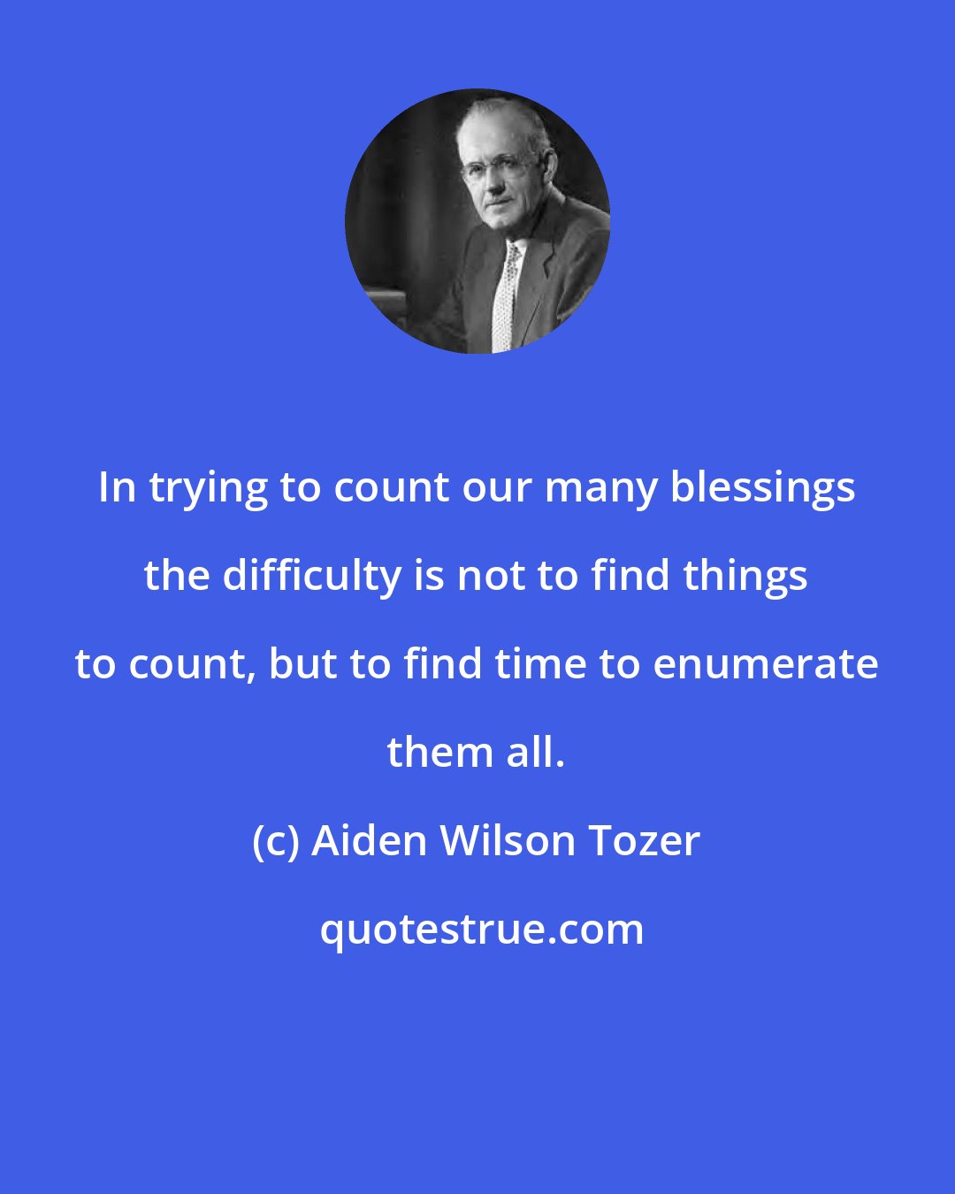 Aiden Wilson Tozer: In trying to count our many blessings the difficulty is not to find things to count, but to find time to enumerate them all.