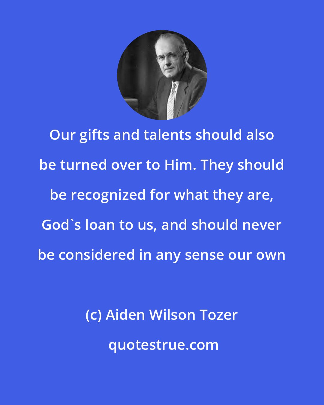 Aiden Wilson Tozer: Our gifts and talents should also be turned over to Him. They should be recognized for what they are, God's loan to us, and should never be considered in any sense our own