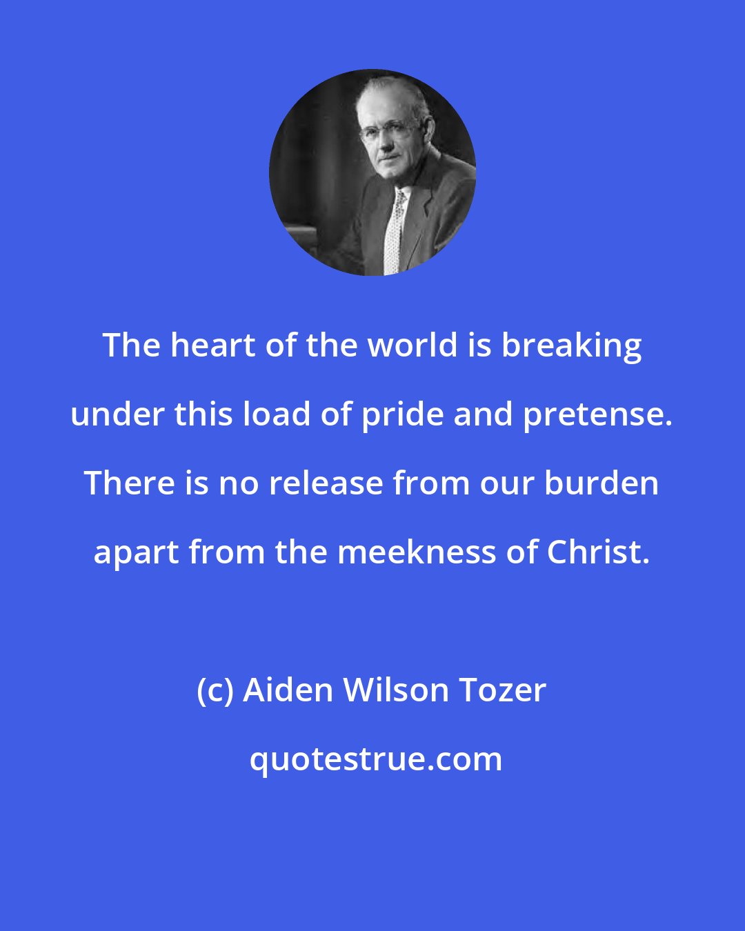 Aiden Wilson Tozer: The heart of the world is breaking under this load of pride and pretense. There is no release from our burden apart from the meekness of Christ.