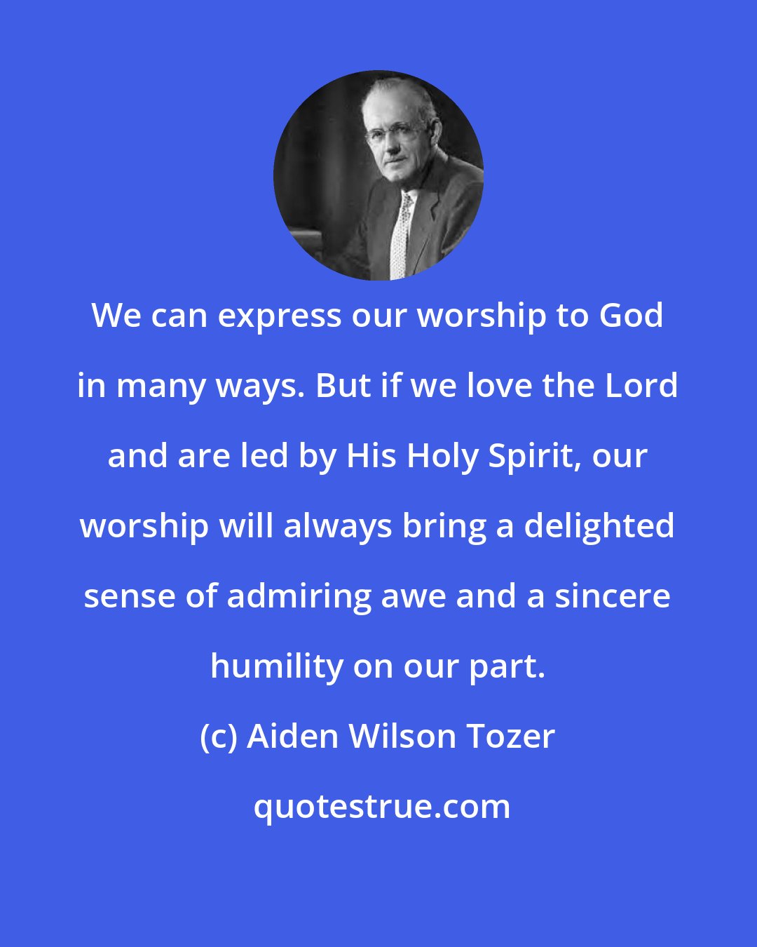Aiden Wilson Tozer: We can express our worship to God in many ways. But if we love the Lord and are led by His Holy Spirit, our worship will always bring a delighted sense of admiring awe and a sincere humility on our part.