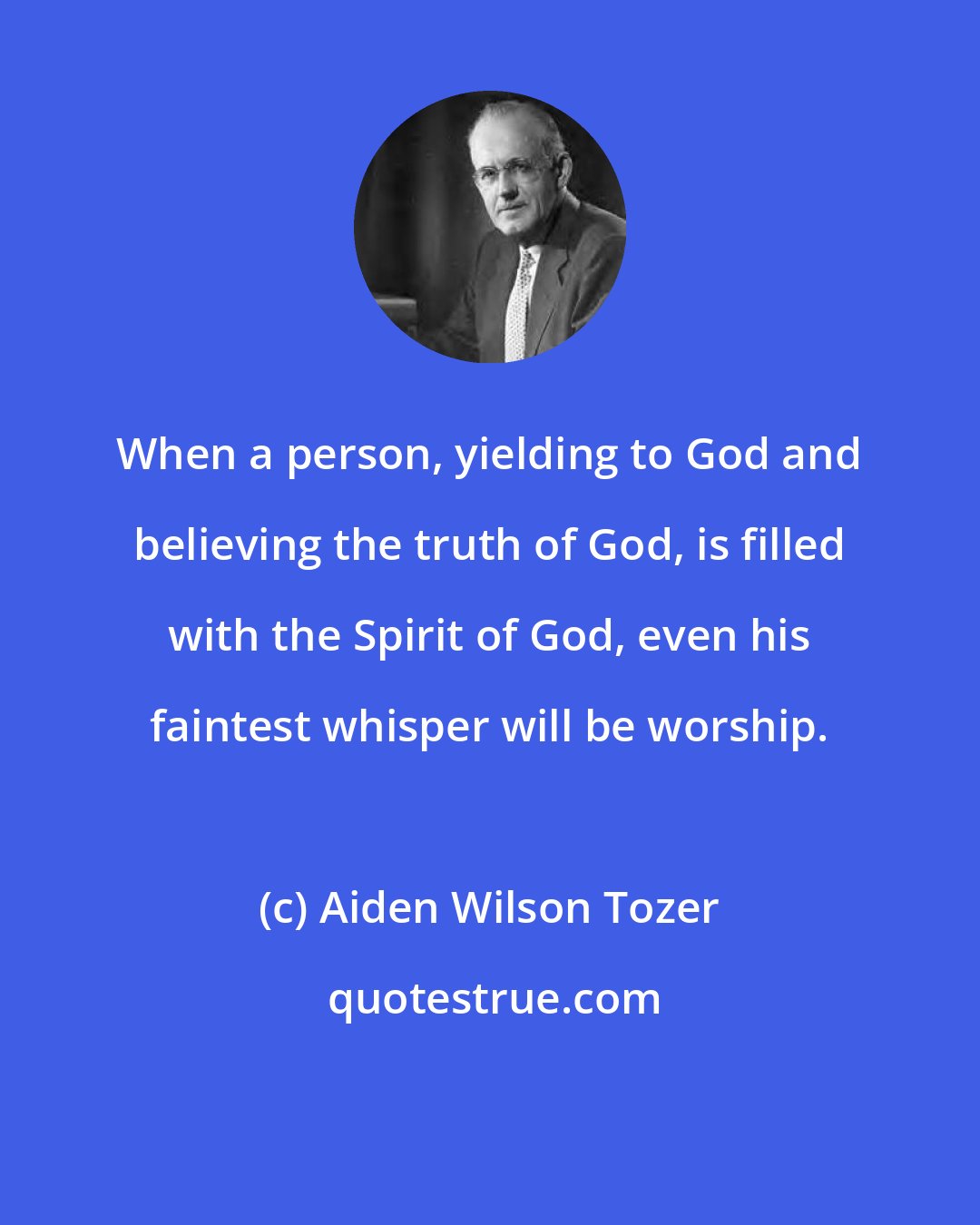 Aiden Wilson Tozer: When a person, yielding to God and believing the truth of God, is filled with the Spirit of God, even his faintest whisper will be worship.