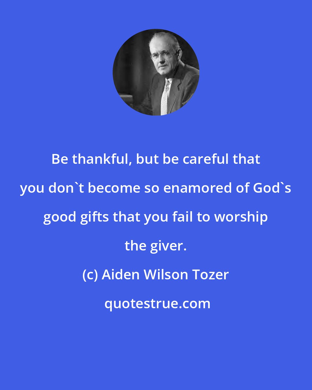 Aiden Wilson Tozer: Be thankful, but be careful that you don't become so enamored of God's good gifts that you fail to worship the giver.