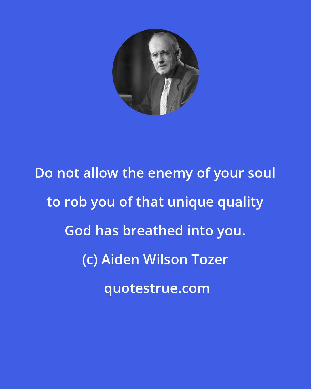 Aiden Wilson Tozer: Do not allow the enemy of your soul to rob you of that unique quality God has breathed into you.