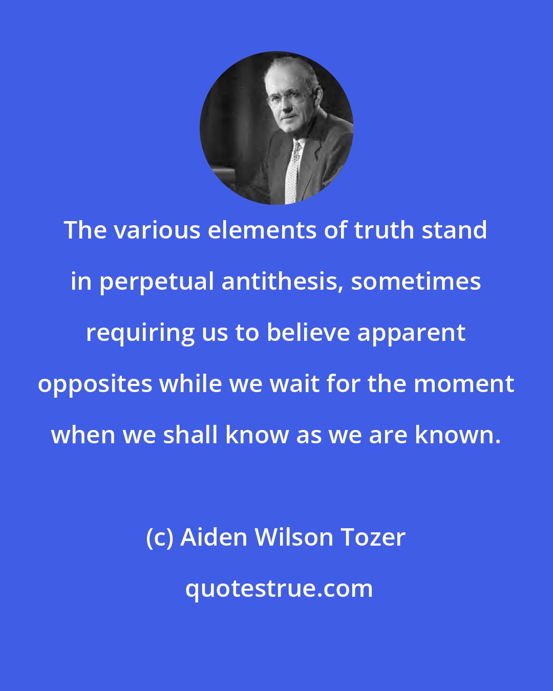 Aiden Wilson Tozer: The various elements of truth stand in perpetual antithesis, sometimes requiring us to believe apparent opposites while we wait for the moment when we shall know as we are known.