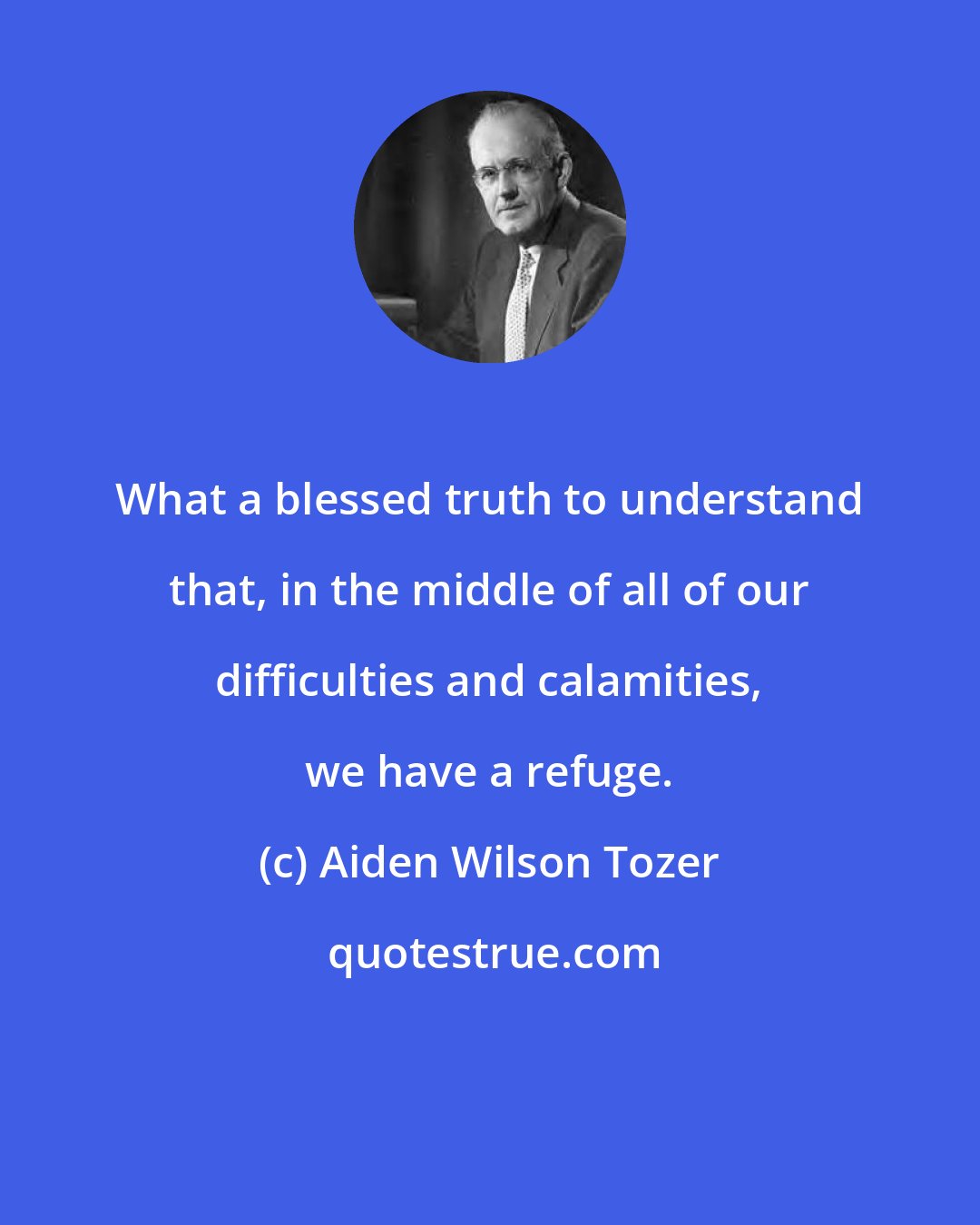 Aiden Wilson Tozer: What a blessed truth to understand that, in the middle of all of our difficulties and calamities, we have a refuge.