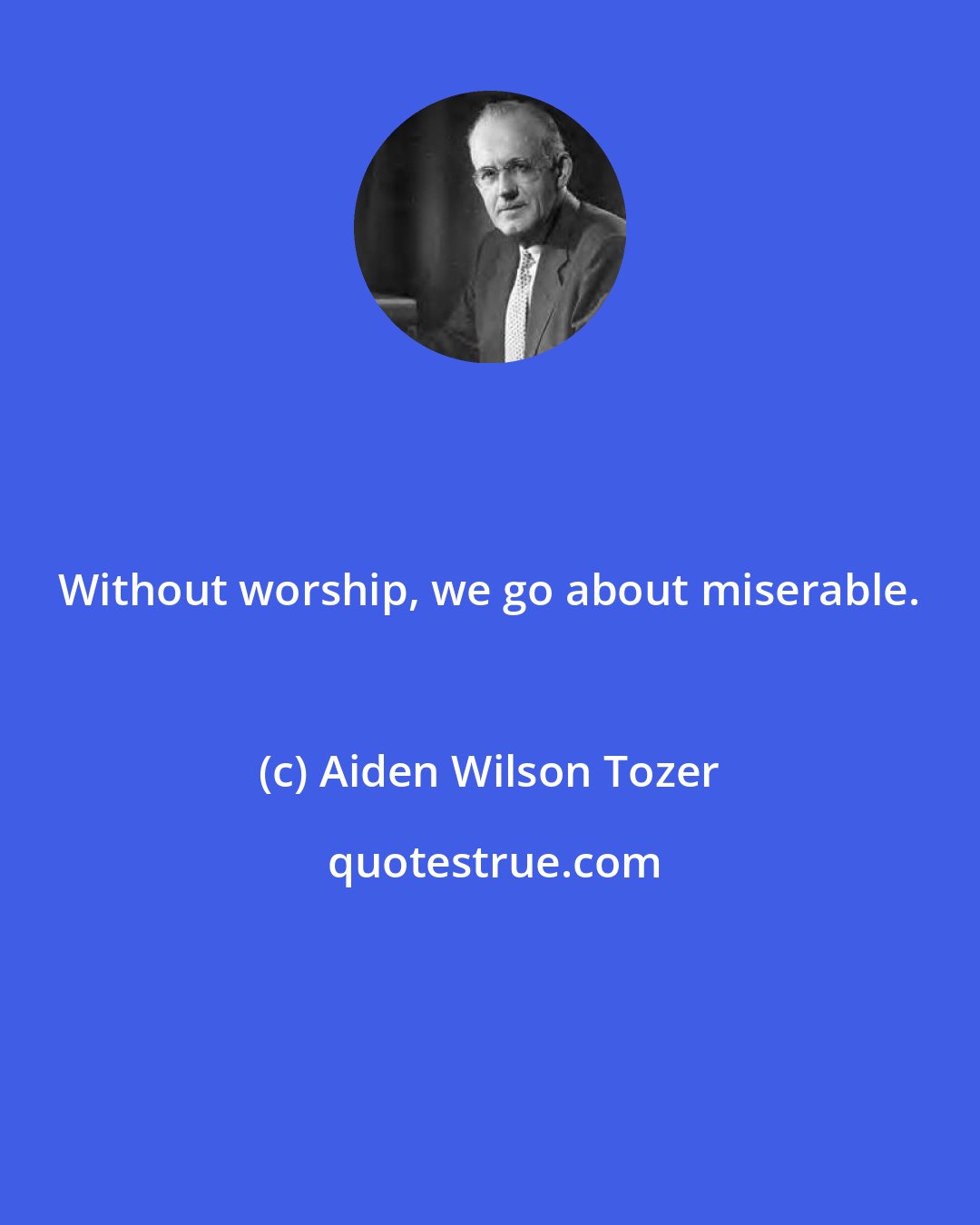 Aiden Wilson Tozer: Without worship, we go about miserable.