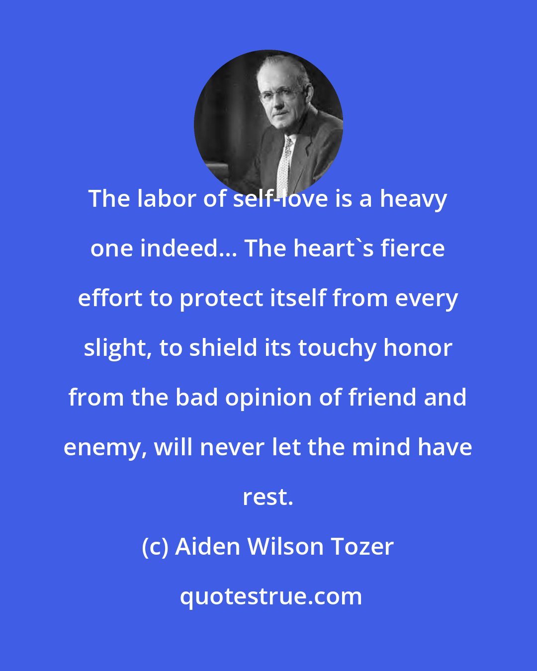 Aiden Wilson Tozer: The labor of self-love is a heavy one indeed... The heart's fierce effort to protect itself from every slight, to shield its touchy honor from the bad opinion of friend and enemy, will never let the mind have rest.