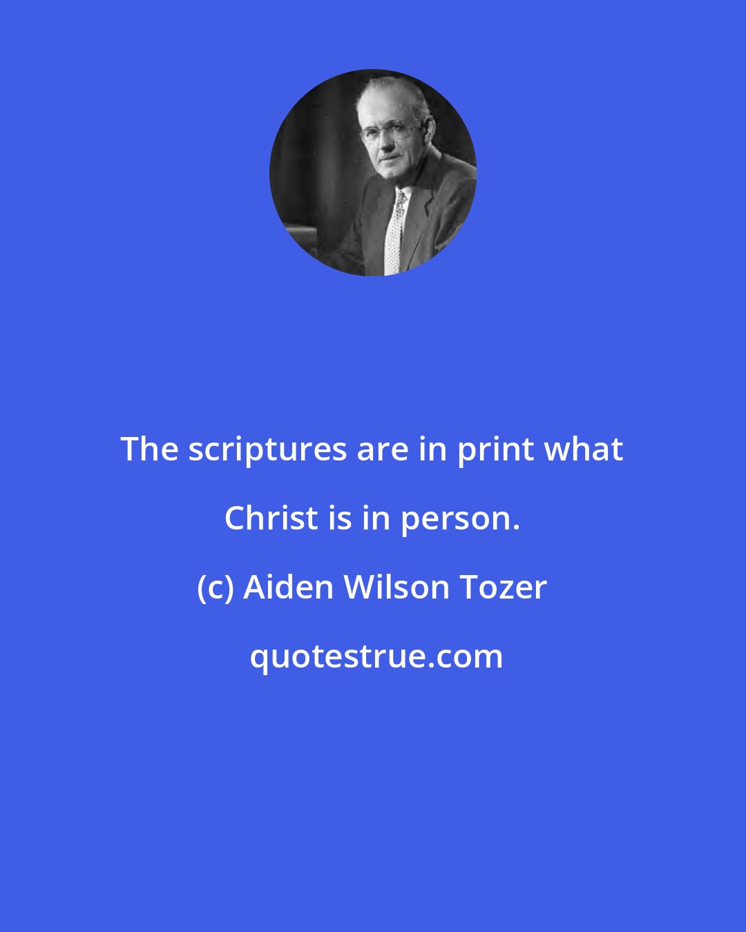 Aiden Wilson Tozer: The scriptures are in print what Christ is in person.