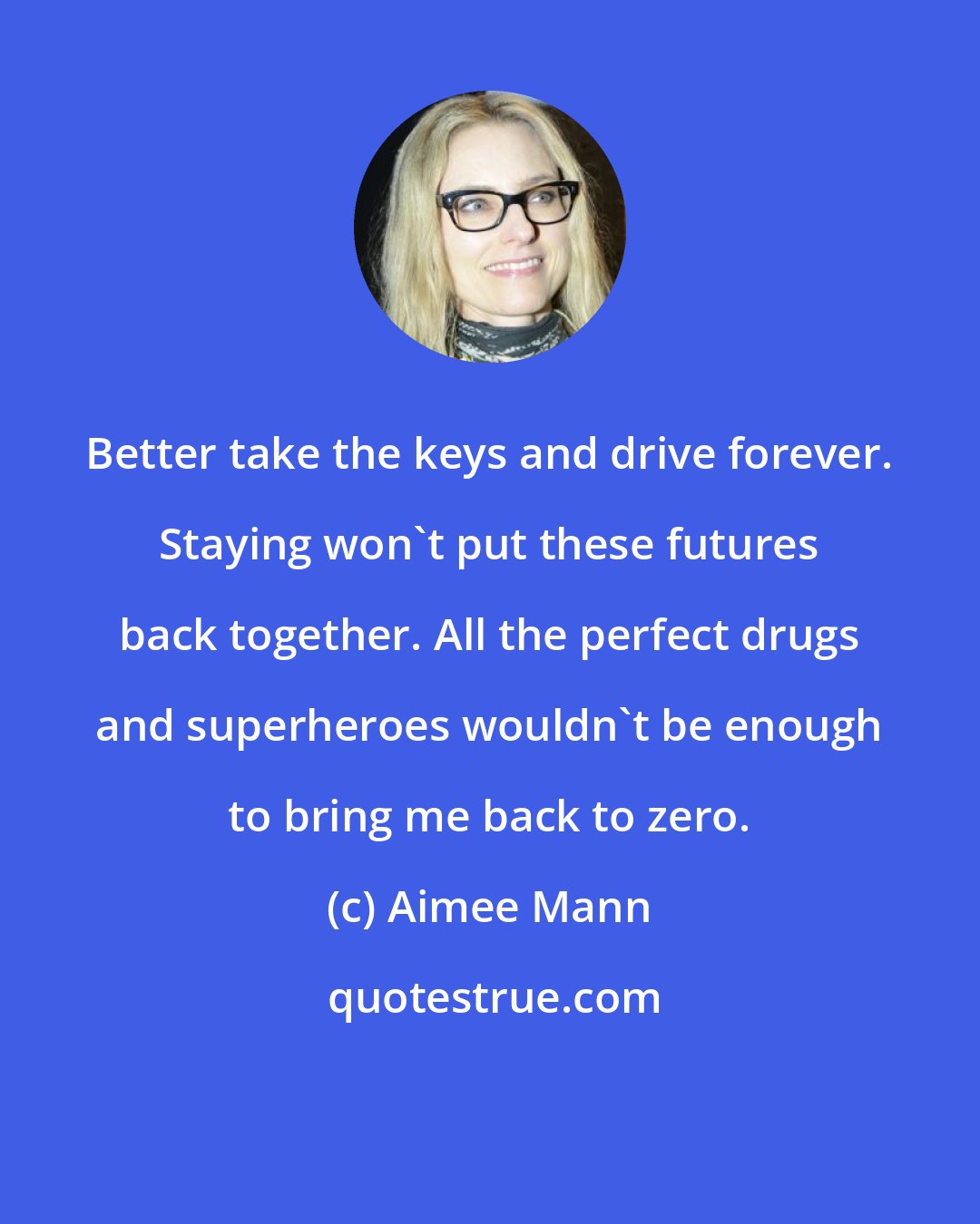 Aimee Mann: Better take the keys and drive forever. Staying won't put these futures back together. All the perfect drugs and superheroes wouldn't be enough to bring me back to zero.