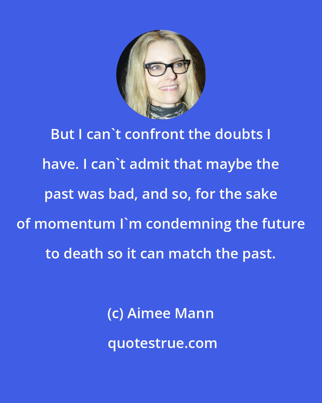 Aimee Mann: But I can't confront the doubts I have. I can't admit that maybe the past was bad, and so, for the sake of momentum I'm condemning the future to death so it can match the past.