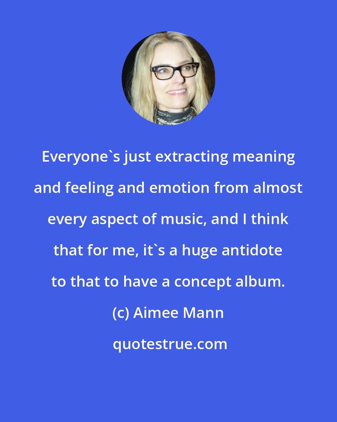 Aimee Mann: Everyone's just extracting meaning and feeling and emotion from almost every aspect of music, and I think that for me, it's a huge antidote to that to have a concept album.