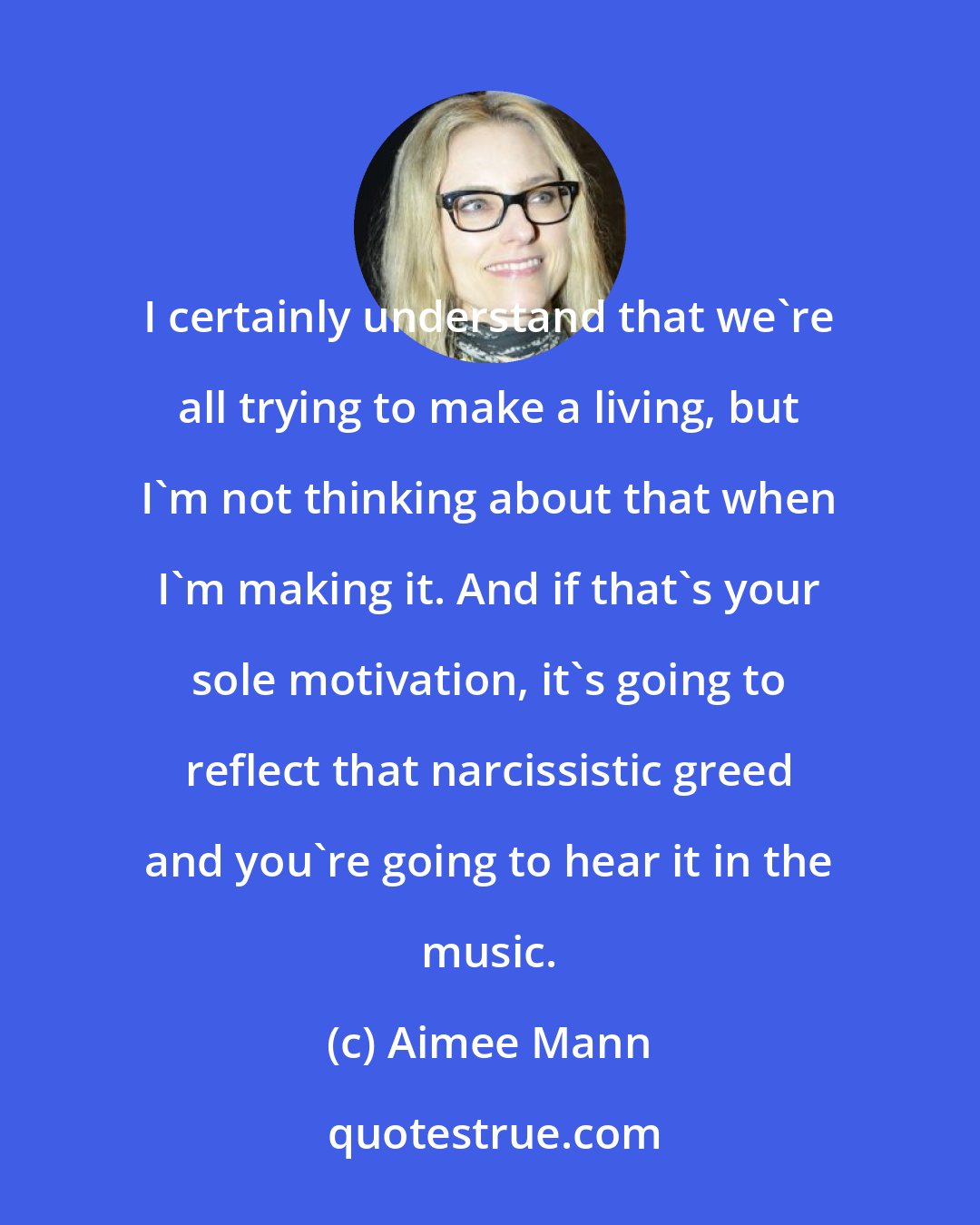 Aimee Mann: I certainly understand that we're all trying to make a living, but I'm not thinking about that when I'm making it. And if that's your sole motivation, it's going to reflect that narcissistic greed and you're going to hear it in the music.