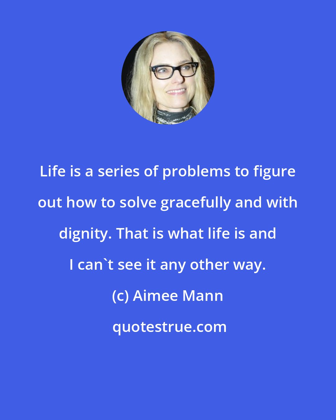 Aimee Mann: Life is a series of problems to figure out how to solve gracefully and with dignity. That is what life is and I can't see it any other way.
