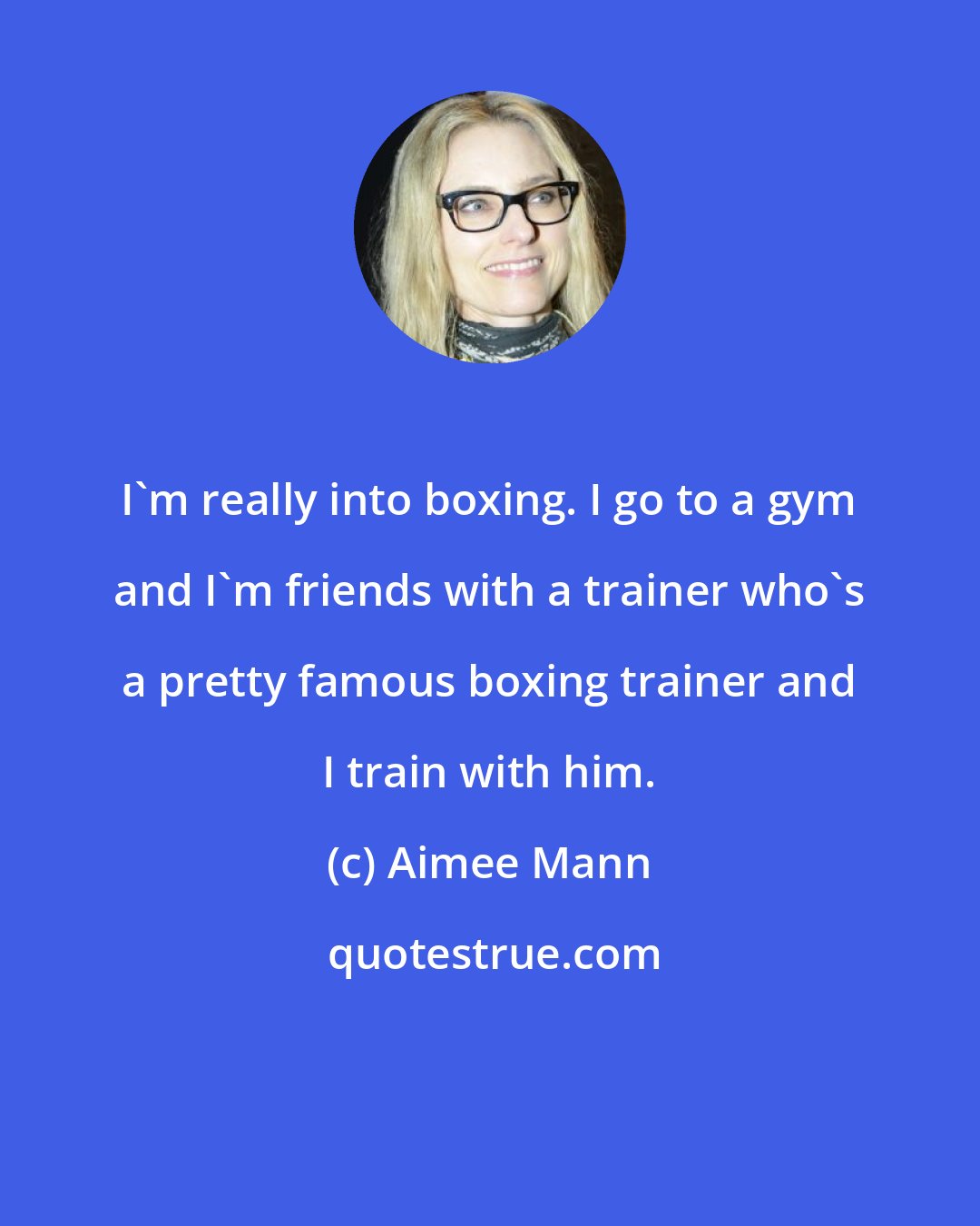 Aimee Mann: I'm really into boxing. I go to a gym and I'm friends with a trainer who's a pretty famous boxing trainer and I train with him.