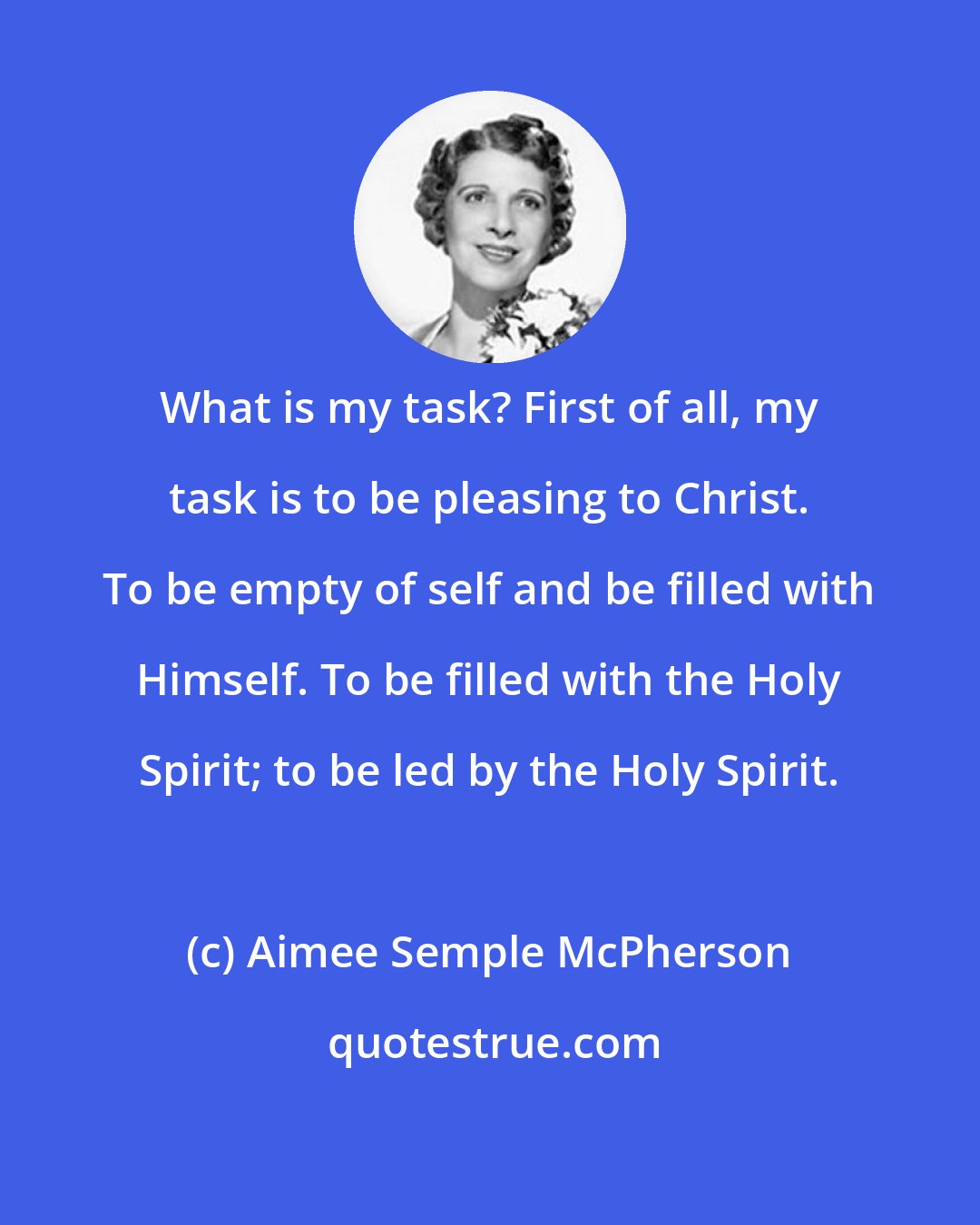 Aimee Semple McPherson: What is my task? First of all, my task is to be pleasing to Christ. To be empty of self and be filled with Himself. To be filled with the Holy Spirit; to be led by the Holy Spirit.