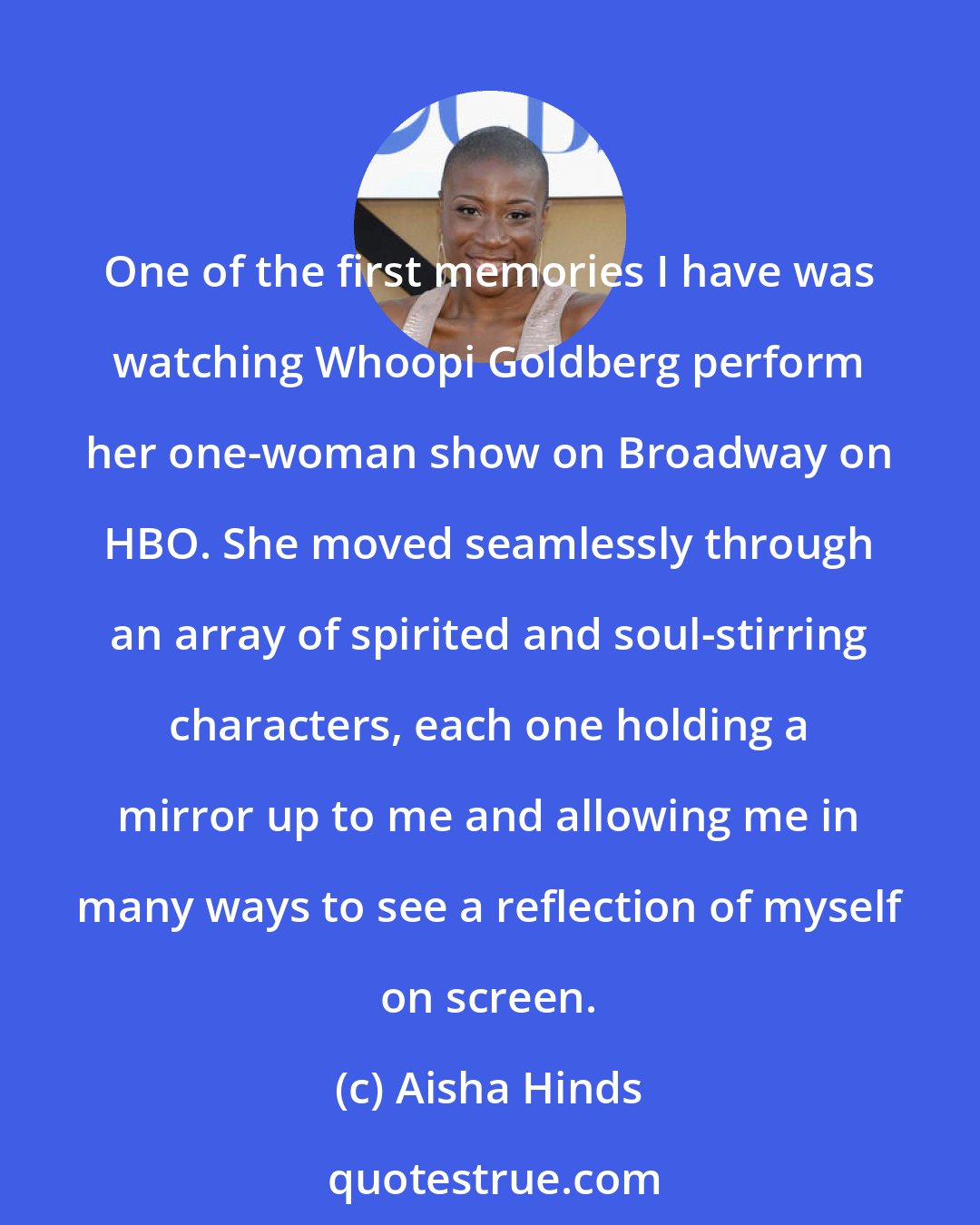Aisha Hinds: One of the first memories I have was watching Whoopi Goldberg perform her one-woman show on Broadway on HBO. She moved seamlessly through an array of spirited and soul-stirring characters, each one holding a mirror up to me and allowing me in many ways to see a reflection of myself on screen.