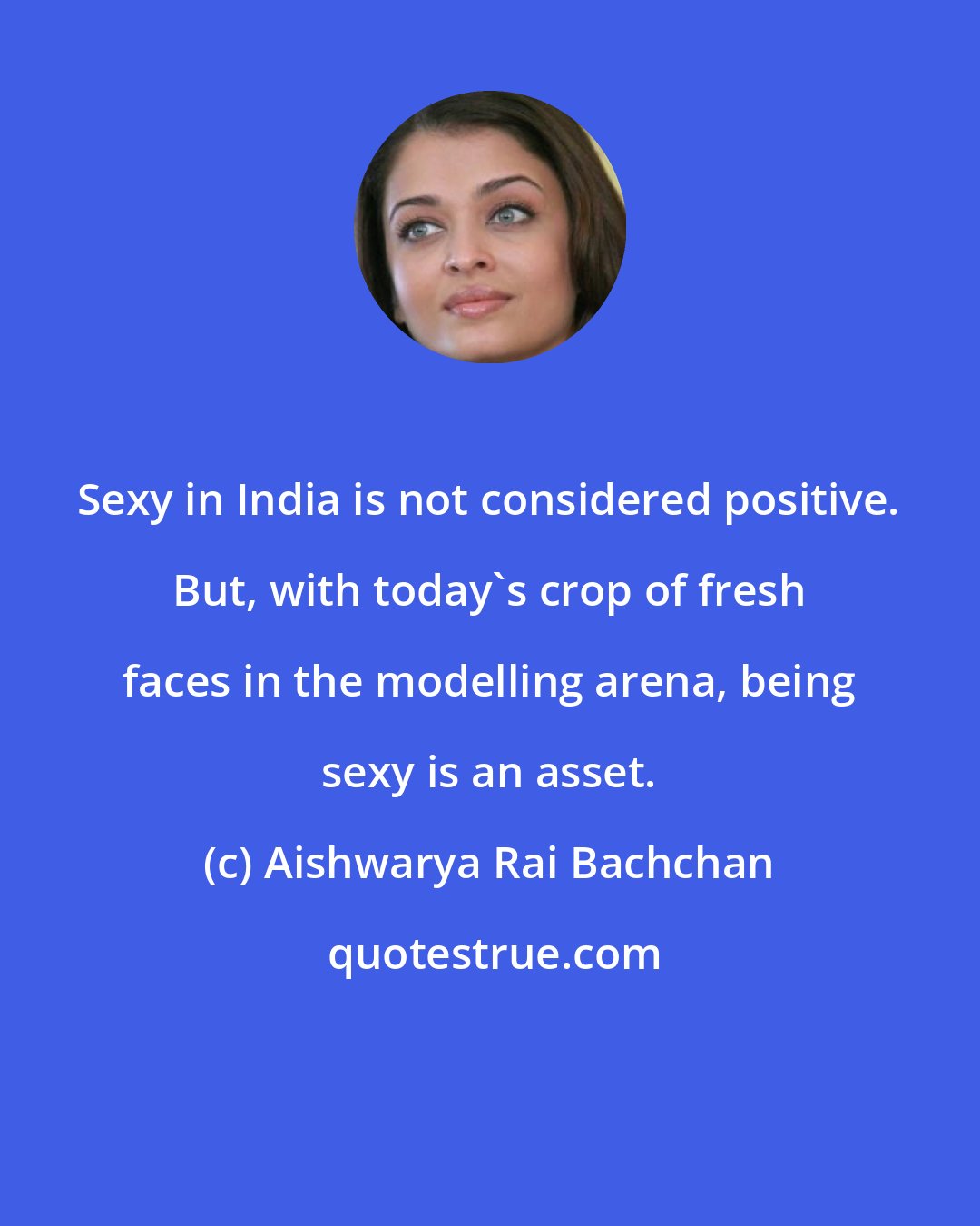 Aishwarya Rai Bachchan: Sexy in India is not considered positive. But, with today's crop of fresh faces in the modelling arena, being sexy is an asset.
