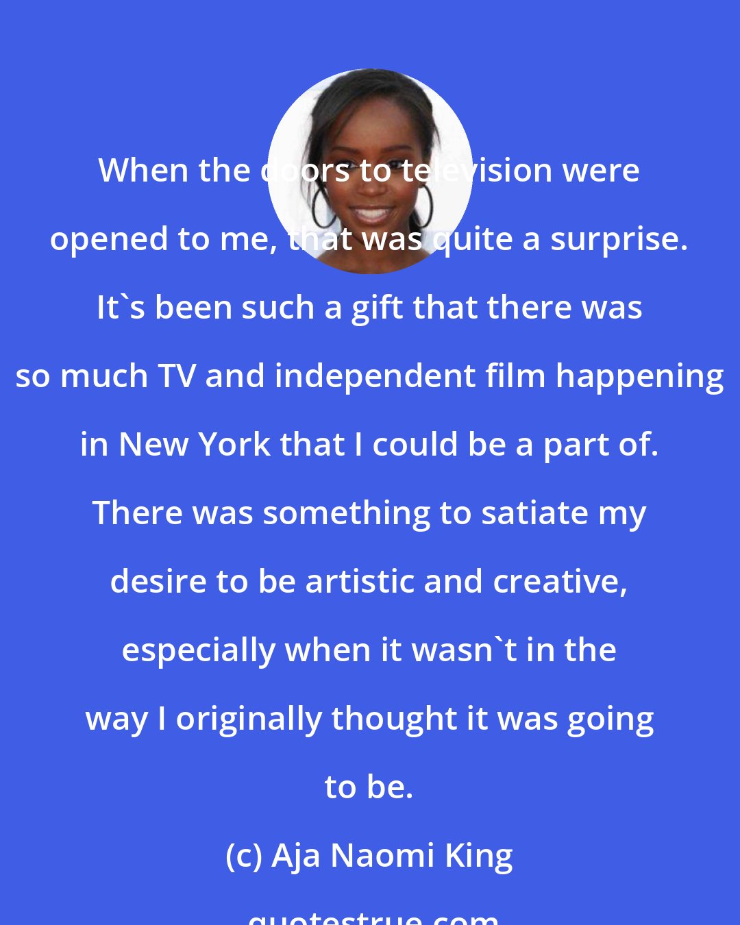 Aja Naomi King: When the doors to television were opened to me, that was quite a surprise. It's been such a gift that there was so much TV and independent film happening in New York that I could be a part of. There was something to satiate my desire to be artistic and creative, especially when it wasn't in the way I originally thought it was going to be.