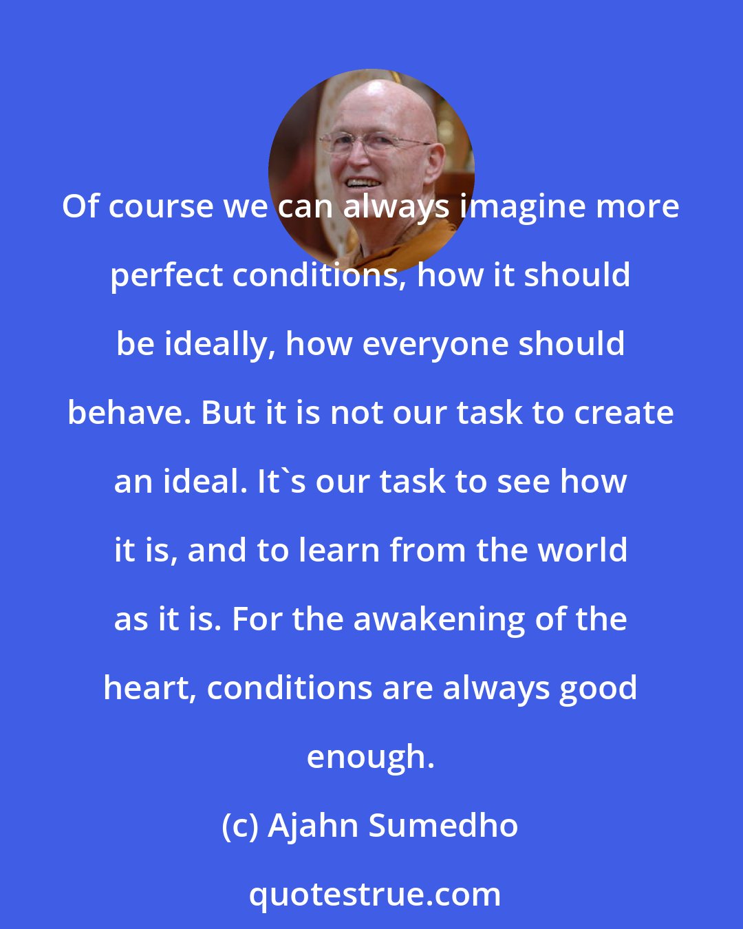 Ajahn Sumedho: Of course we can always imagine more perfect conditions, how it should be ideally, how everyone should behave. But it is not our task to create an ideal. It's our task to see how it is, and to learn from the world as it is. For the awakening of the heart, conditions are always good enough.