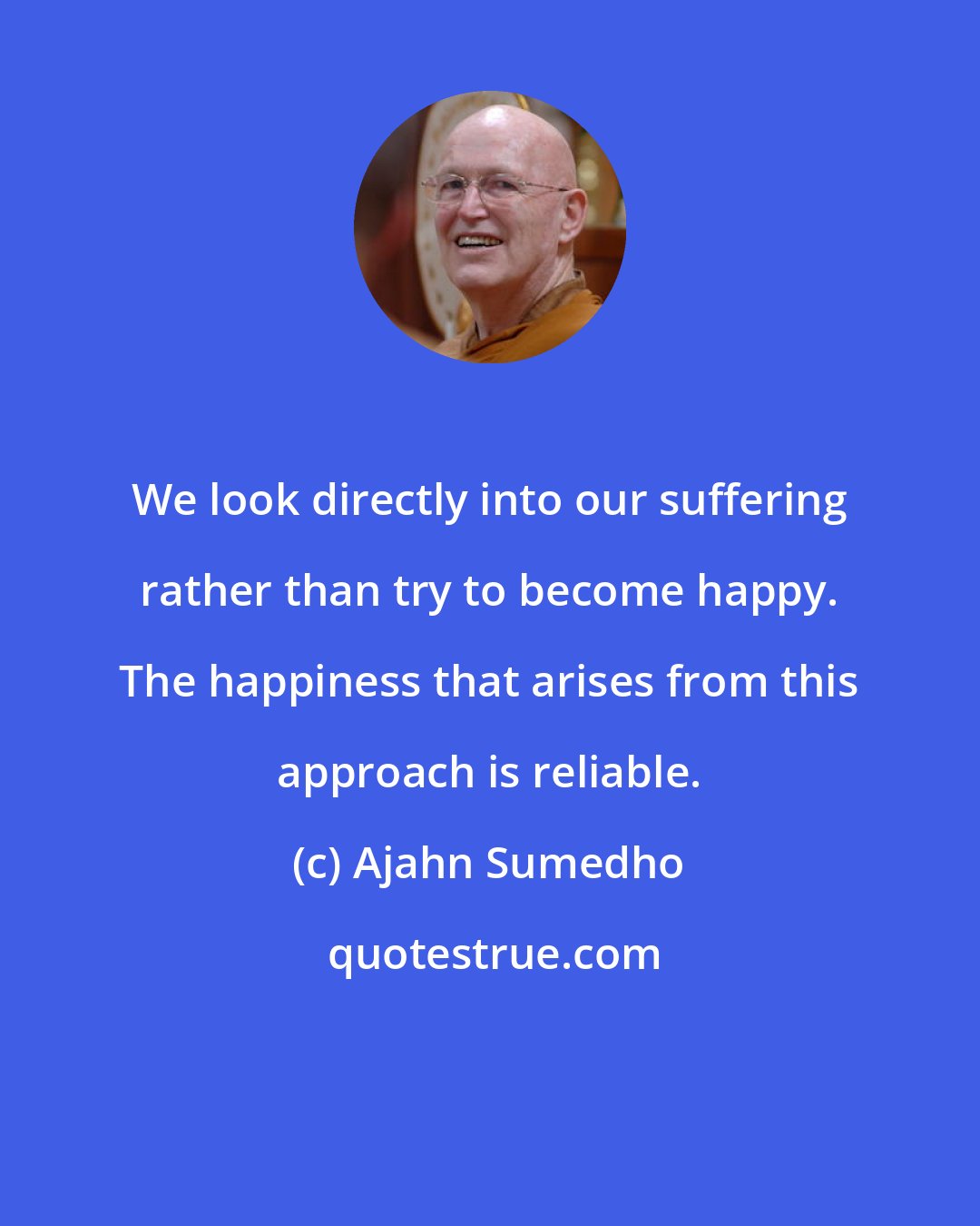Ajahn Sumedho: We look directly into our suffering rather than try to become happy. The happiness that arises from this approach is reliable.