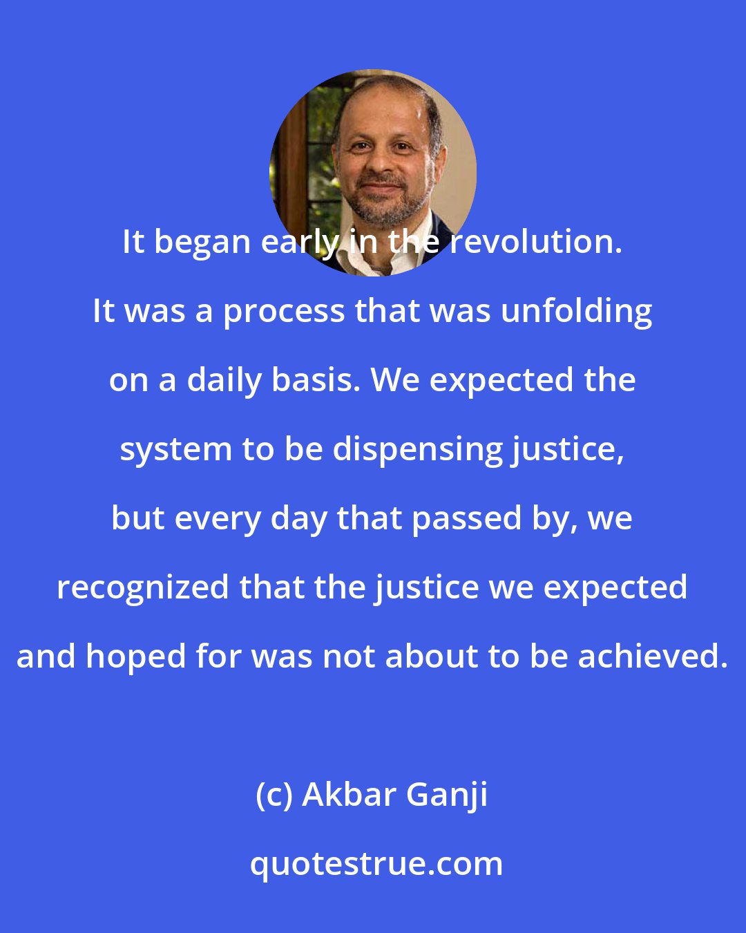 Akbar Ganji: It began early in the revolution. It was a process that was unfolding on a daily basis. We expected the system to be dispensing justice, but every day that passed by, we recognized that the justice we expected and hoped for was not about to be achieved.
