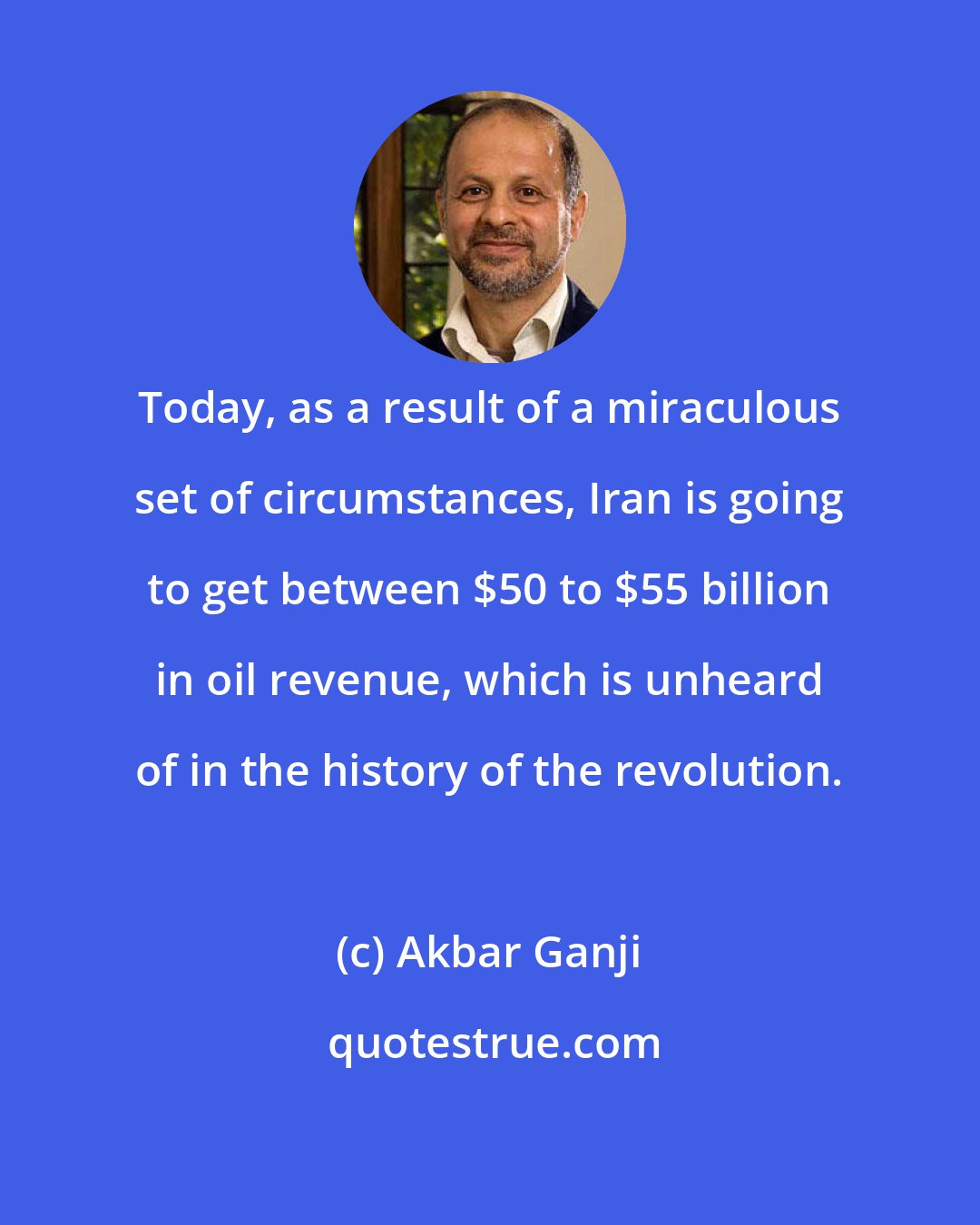 Akbar Ganji: Today, as a result of a miraculous set of circumstances, Iran is going to get between $50 to $55 billion in oil revenue, which is unheard of in the history of the revolution.