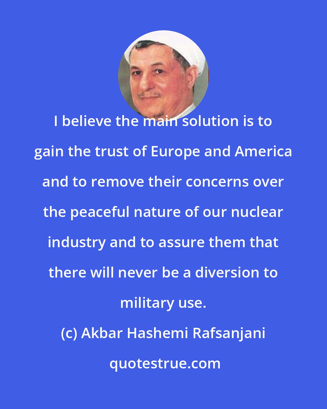 Akbar Hashemi Rafsanjani: I believe the main solution is to gain the trust of Europe and America and to remove their concerns over the peaceful nature of our nuclear industry and to assure them that there will never be a diversion to military use.