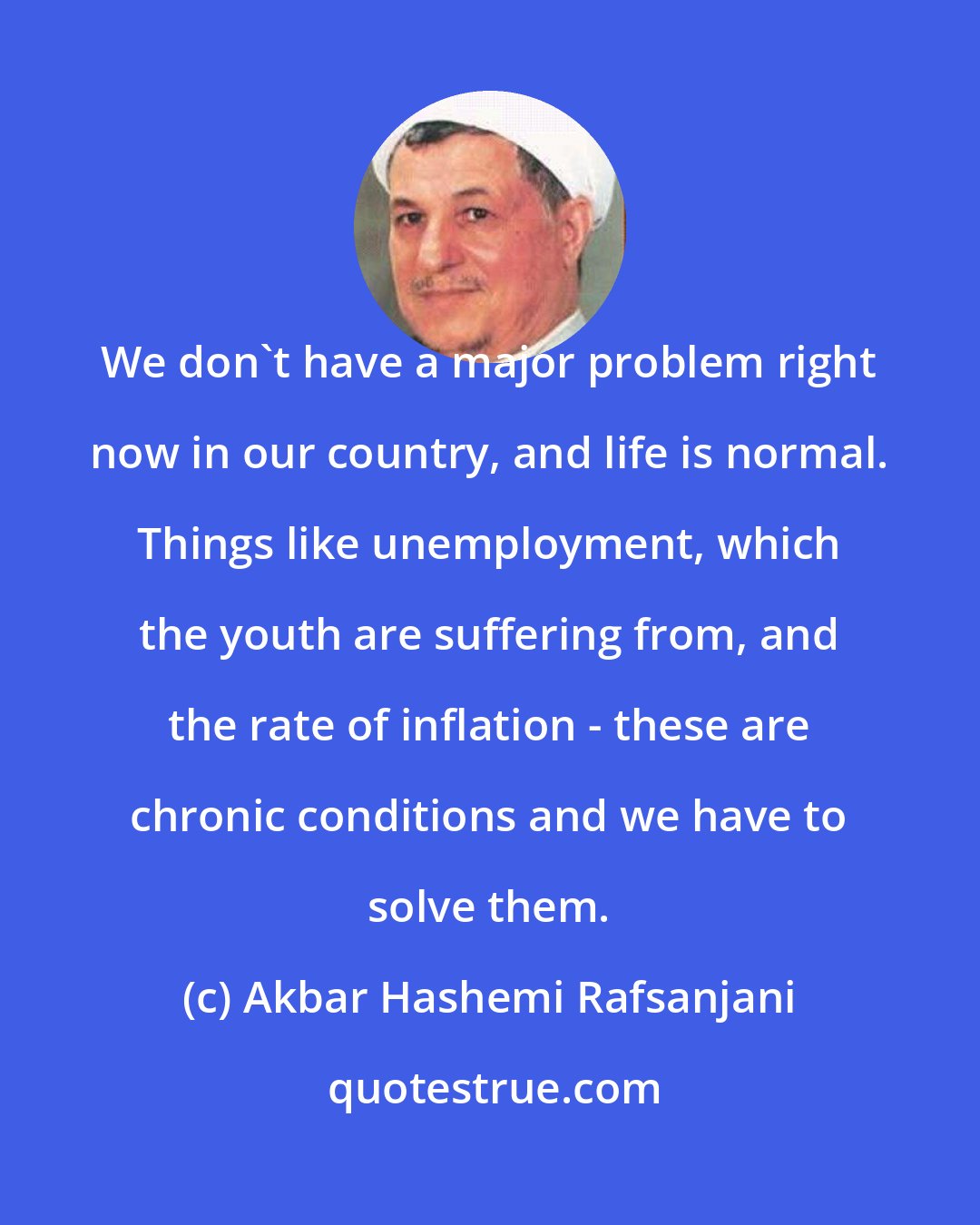Akbar Hashemi Rafsanjani: We don't have a major problem right now in our country, and life is normal. Things like unemployment, which the youth are suffering from, and the rate of inflation - these are chronic conditions and we have to solve them.