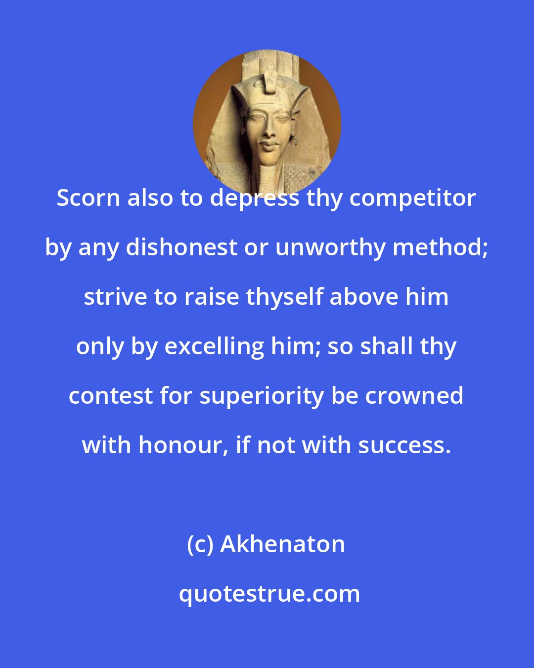 Akhenaton: Scorn also to depress thy competitor by any dishonest or unworthy method; strive to raise thyself above him only by excelling him; so shall thy contest for superiority be crowned with honour, if not with success.