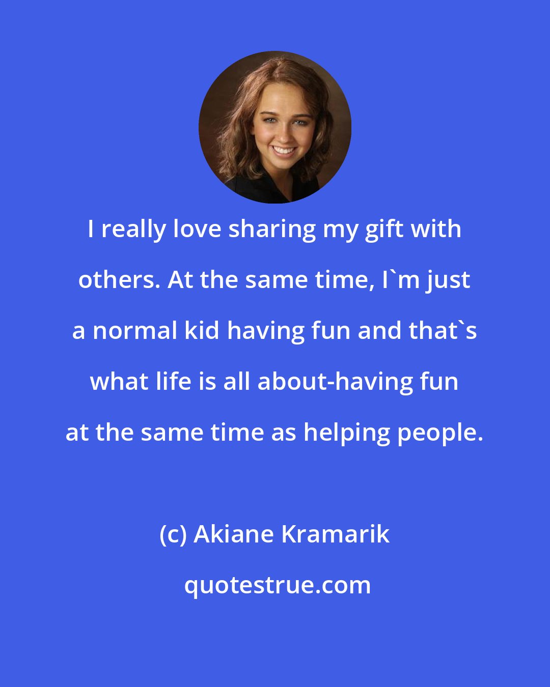 Akiane Kramarik: I really love sharing my gift with others. At the same time, I'm just a normal kid having fun and that's what life is all about-having fun at the same time as helping people.