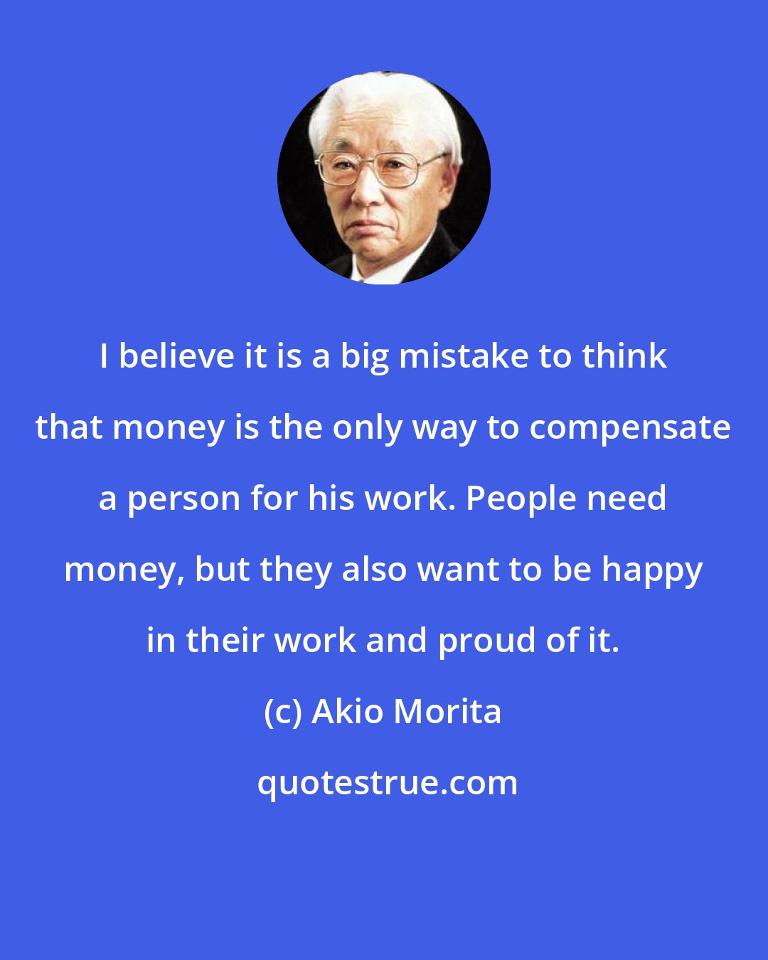 Akio Morita: I believe it is a big mistake to think that money is the only way to compensate a person for his work. People need money, but they also want to be happy in their work and proud of it.