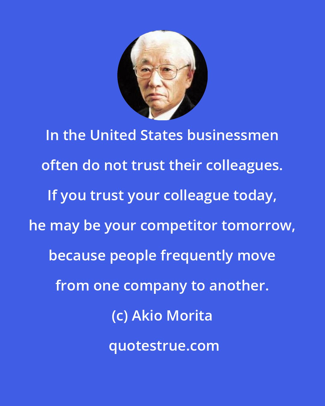 Akio Morita: In the United States businessmen often do not trust their colleagues. If you trust your colleague today, he may be your competitor tomorrow, because people frequently move from one company to another.