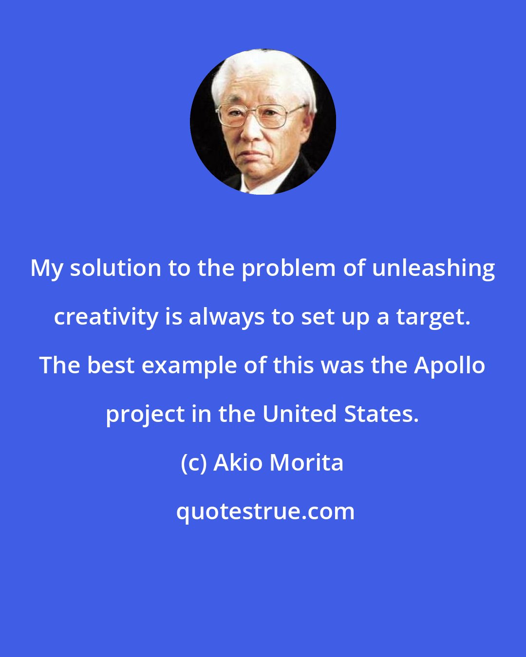 Akio Morita: My solution to the problem of unleashing creativity is always to set up a target. The best example of this was the Apollo project in the United States.