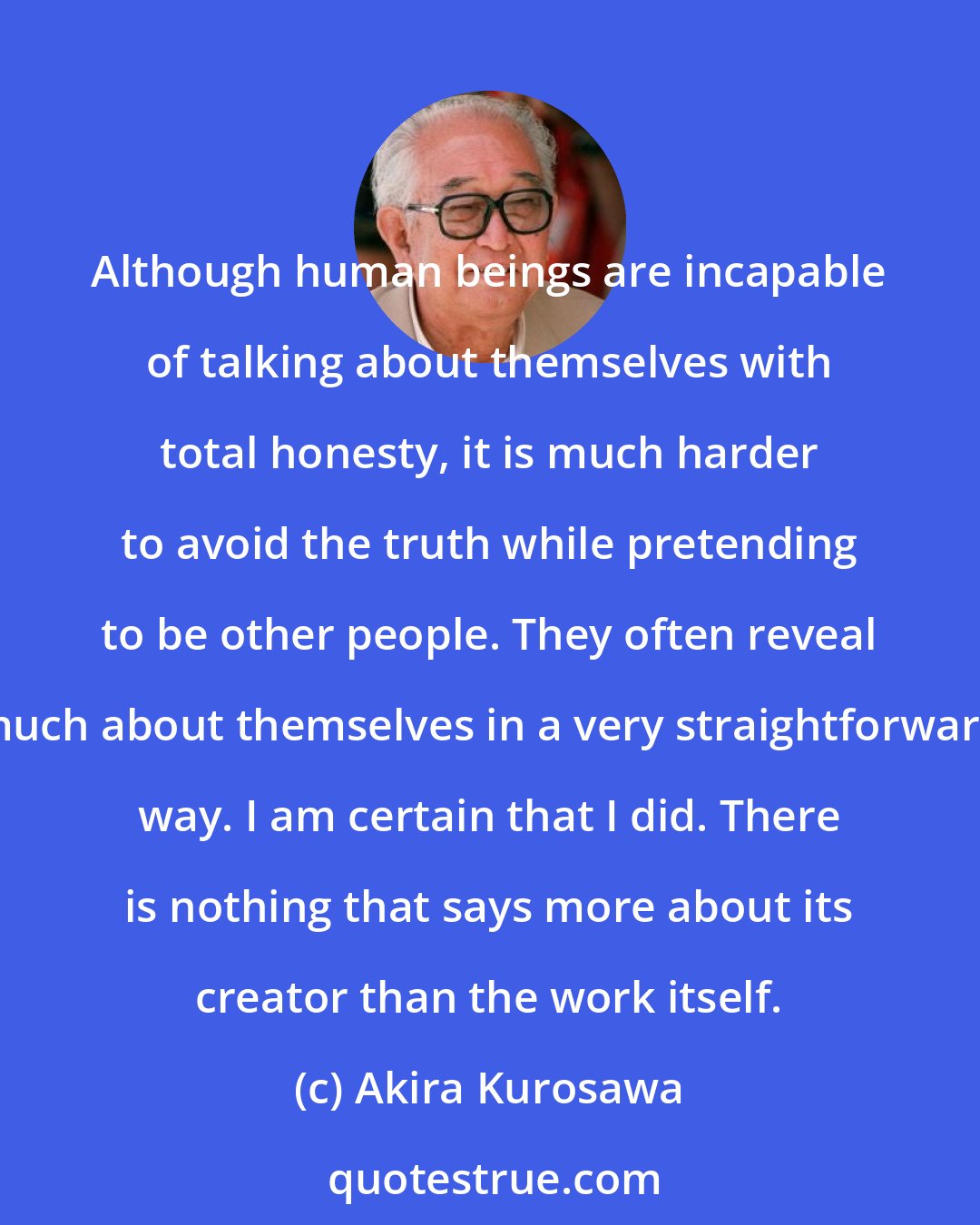 Akira Kurosawa: Although human beings are incapable of talking about themselves with total honesty, it is much harder to avoid the truth while pretending to be other people. They often reveal much about themselves in a very straightforward way. I am certain that I did. There is nothing that says more about its creator than the work itself.