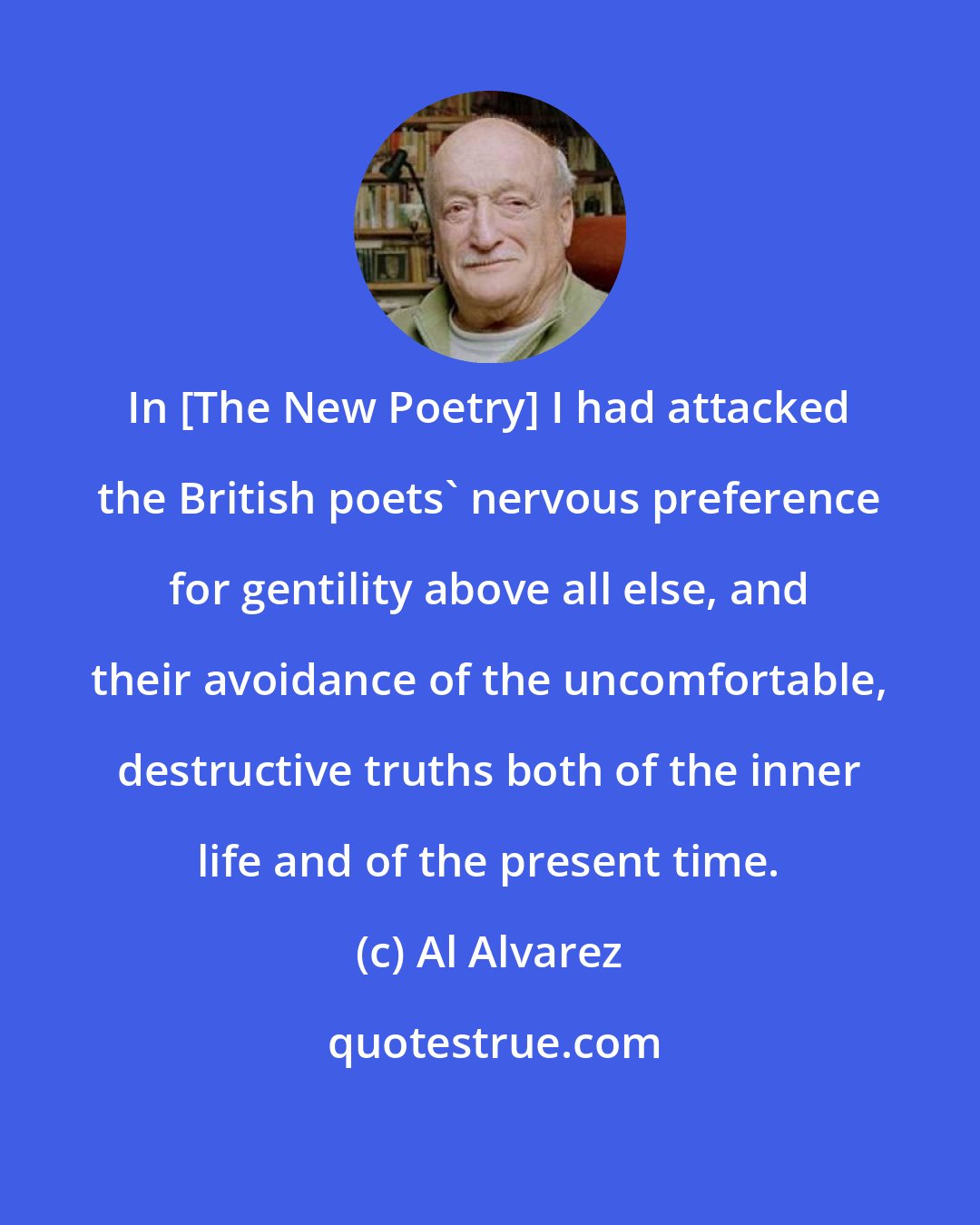 Al Alvarez: In [The New Poetry] I had attacked the British poets' nervous preference for gentility above all else, and their avoidance of the uncomfortable, destructive truths both of the inner life and of the present time.