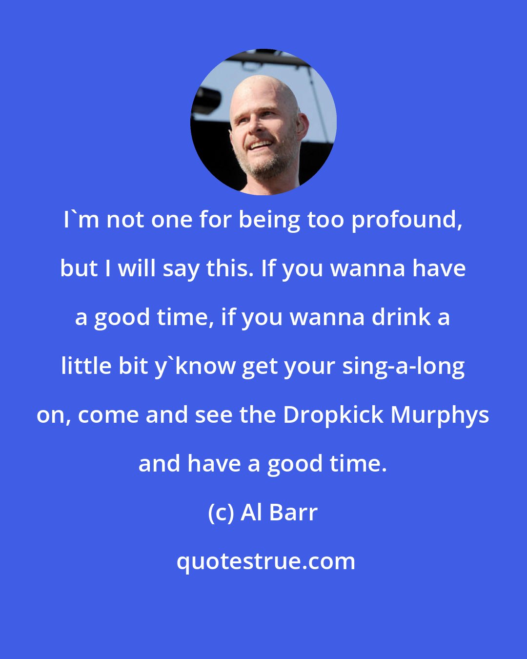 Al Barr: I'm not one for being too profound, but I will say this. If you wanna have a good time, if you wanna drink a little bit y'know get your sing-a-long on, come and see the Dropkick Murphys and have a good time.