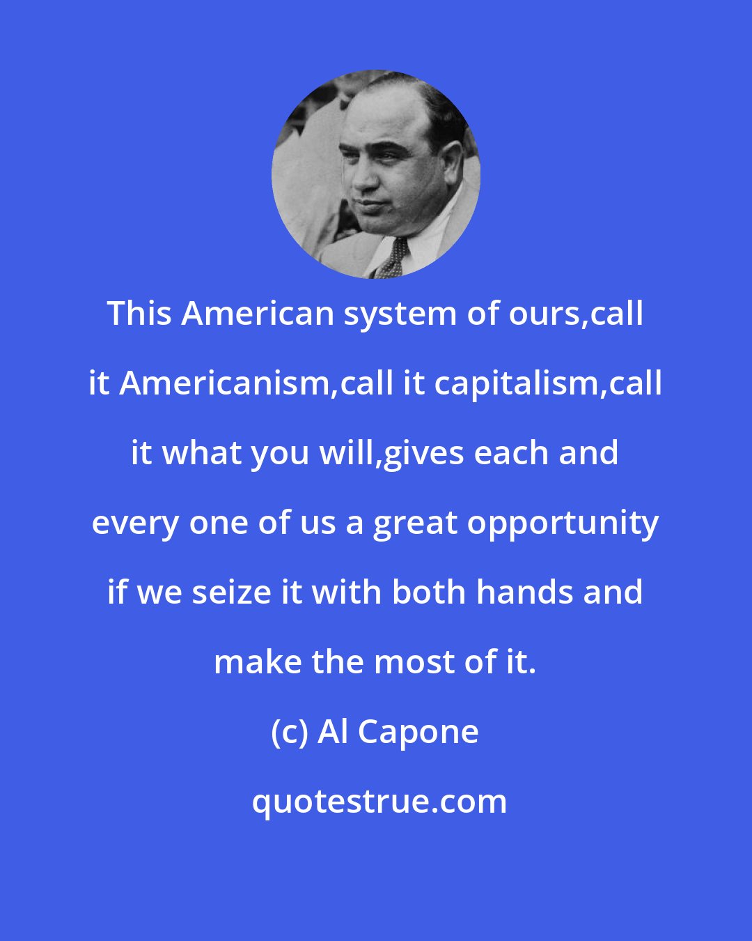 Al Capone: This American system of ours,call it Americanism,call it capitalism,call it what you will,gives each and every one of us a great opportunity if we seize it with both hands and make the most of it.