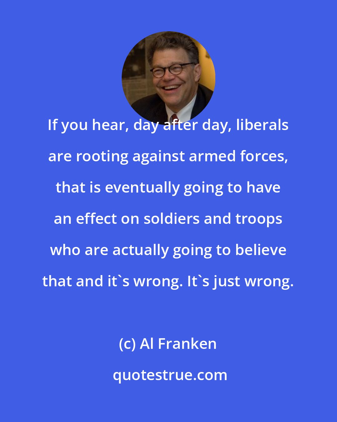 Al Franken: If you hear, day after day, liberals are rooting against armed forces, that is eventually going to have an effect on soldiers and troops who are actually going to believe that and it's wrong. It's just wrong.