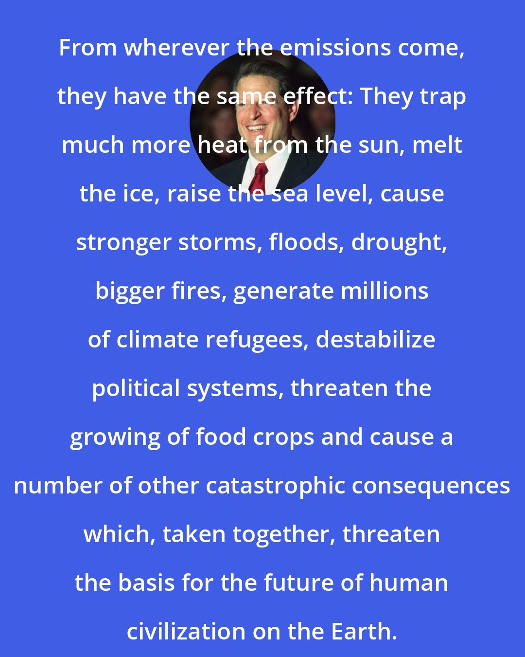 Al Gore: From wherever the emissions come, they have the same effect: They trap much more heat from the sun, melt the ice, raise the sea level, cause stronger storms, floods, drought, bigger fires, generate millions of climate refugees, destabilize political systems, threaten the growing of food crops and cause a number of other catastrophic consequences which, taken together, threaten the basis for the future of human civilization on the Earth.