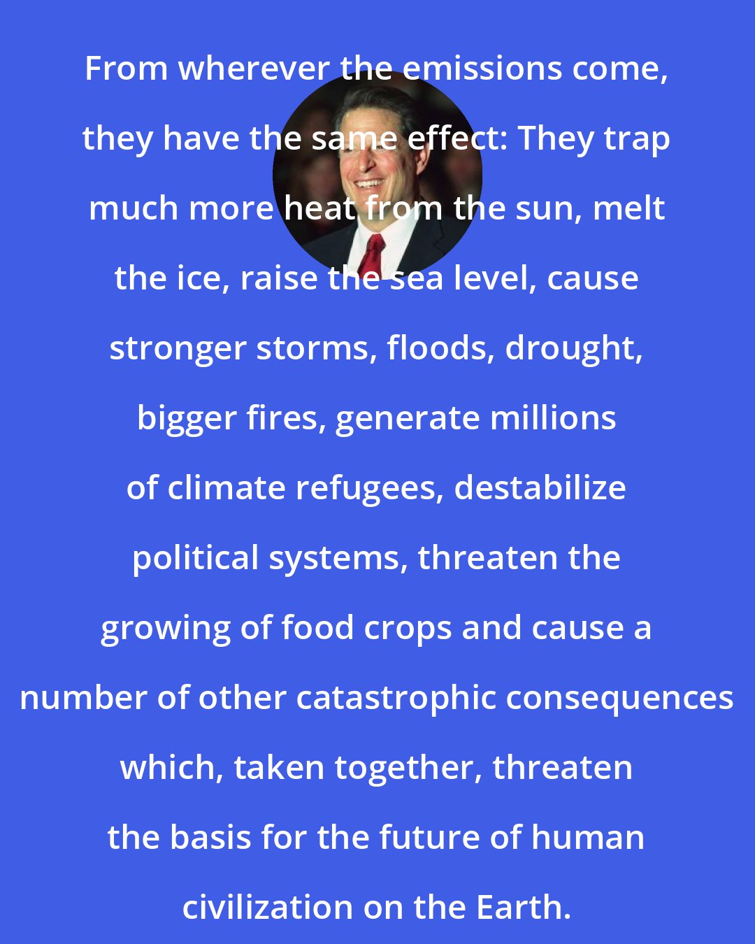 Al Gore: From wherever the emissions come, they have the same effect: They trap much more heat from the sun, melt the ice, raise the sea level, cause stronger storms, floods, drought, bigger fires, generate millions of climate refugees, destabilize political systems, threaten the growing of food crops and cause a number of other catastrophic consequences which, taken together, threaten the basis for the future of human civilization on the Earth.