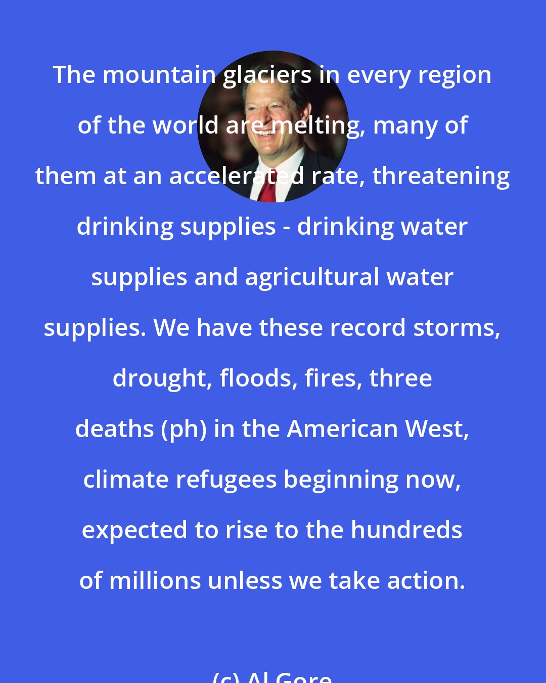 Al Gore: The mountain glaciers in every region of the world are melting, many of them at an accelerated rate, threatening drinking supplies - drinking water supplies and agricultural water supplies. We have these record storms, drought, floods, fires, three deaths (ph) in the American West, climate refugees beginning now, expected to rise to the hundreds of millions unless we take action.