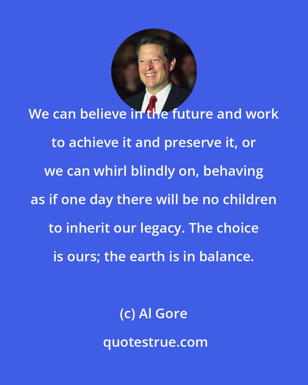 Al Gore: We can believe in the future and work to achieve it and preserve it, or we can whirl blindly on, behaving as if one day there will be no children to inherit our legacy. The choice is ours; the earth is in balance.