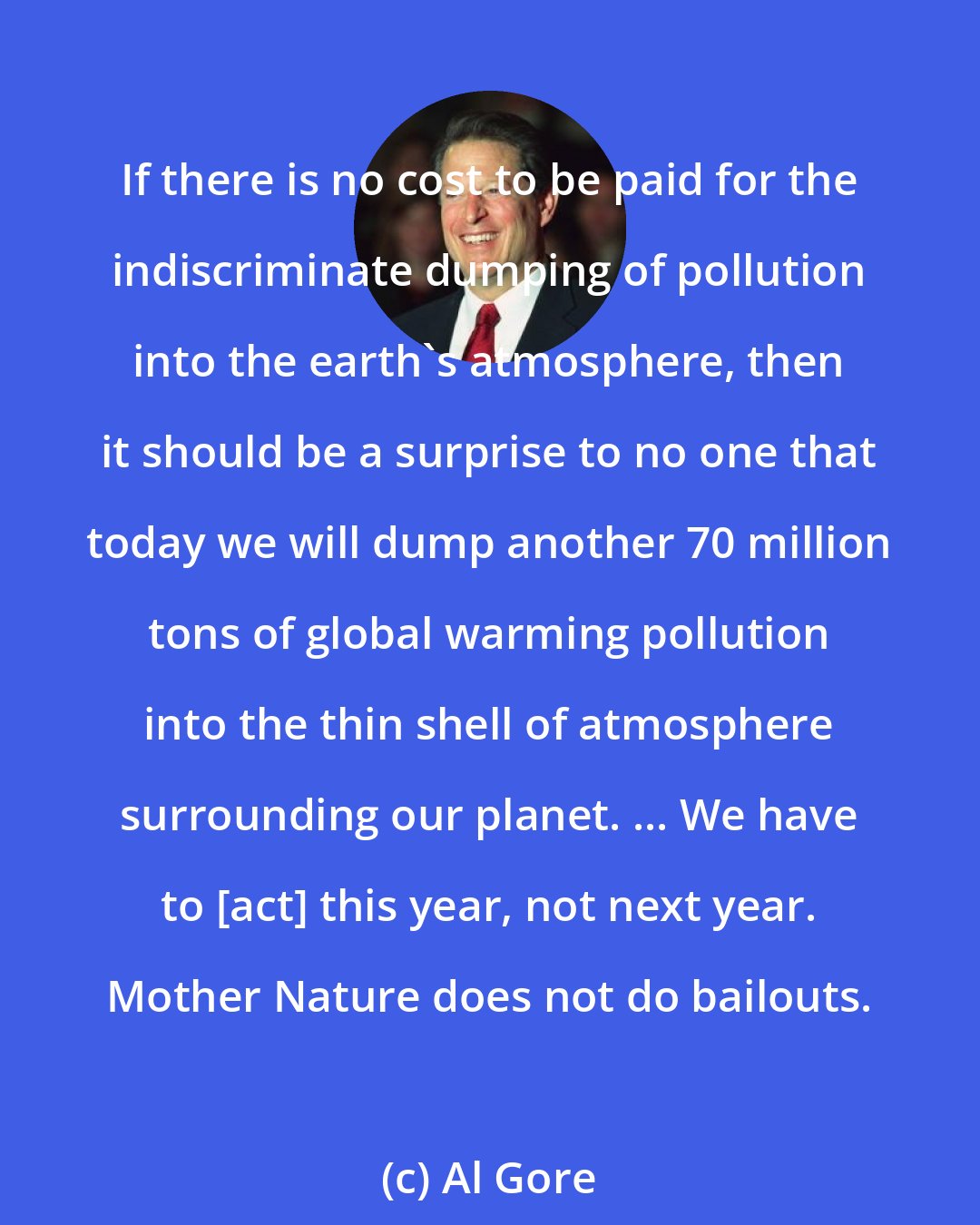 Al Gore: If there is no cost to be paid for the indiscriminate dumping of pollution into the earth's atmosphere, then it should be a surprise to no one that today we will dump another 70 million tons of global warming pollution into the thin shell of atmosphere surrounding our planet. ... We have to [act] this year, not next year. Mother Nature does not do bailouts.