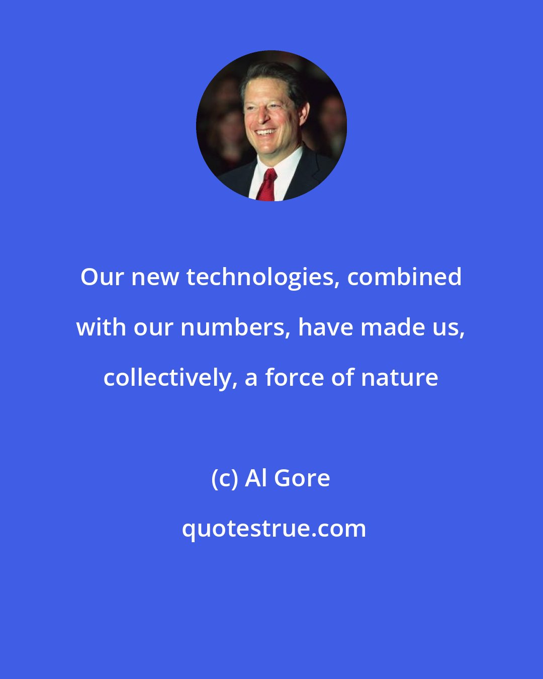 Al Gore: Our new technologies, combined with our numbers, have made us, collectively, a force of nature