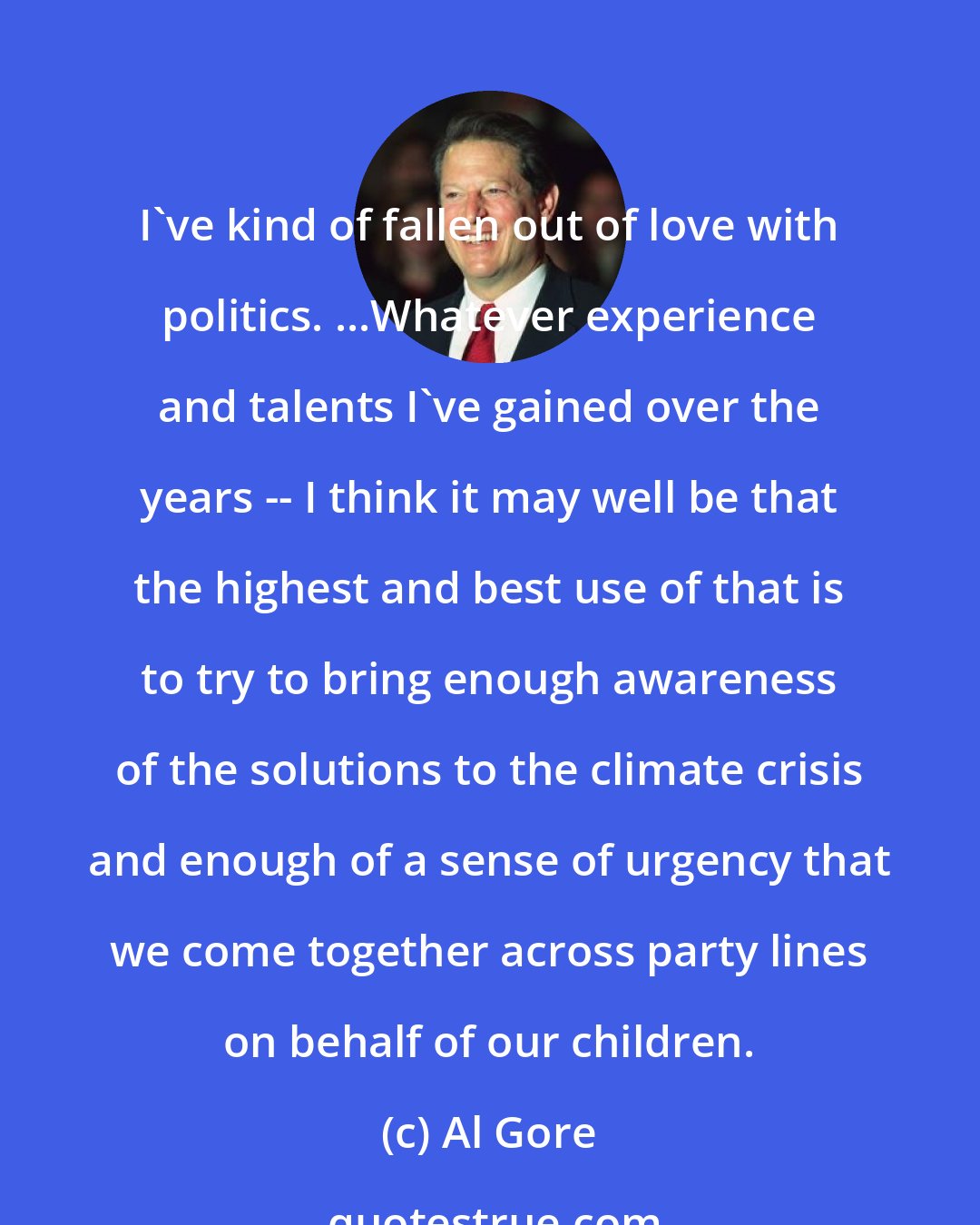 Al Gore: I've kind of fallen out of love with politics. ...Whatever experience and talents I've gained over the years -- I think it may well be that the highest and best use of that is to try to bring enough awareness of the solutions to the climate crisis and enough of a sense of urgency that we come together across party lines on behalf of our children.