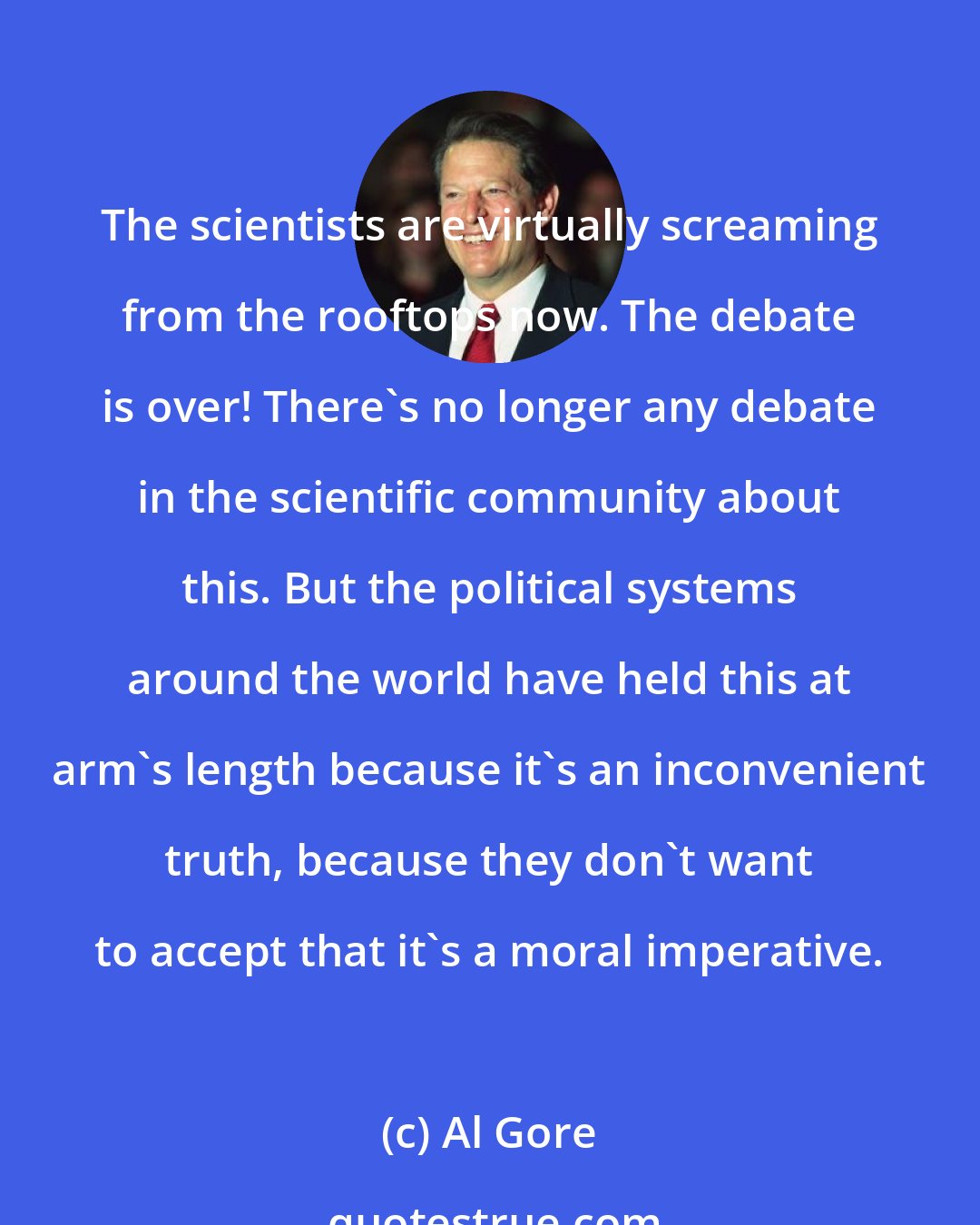 Al Gore: The scientists are virtually screaming from the rooftops now. The debate is over! There's no longer any debate in the scientific community about this. But the political systems around the world have held this at arm's length because it's an inconvenient truth, because they don't want to accept that it's a moral imperative.