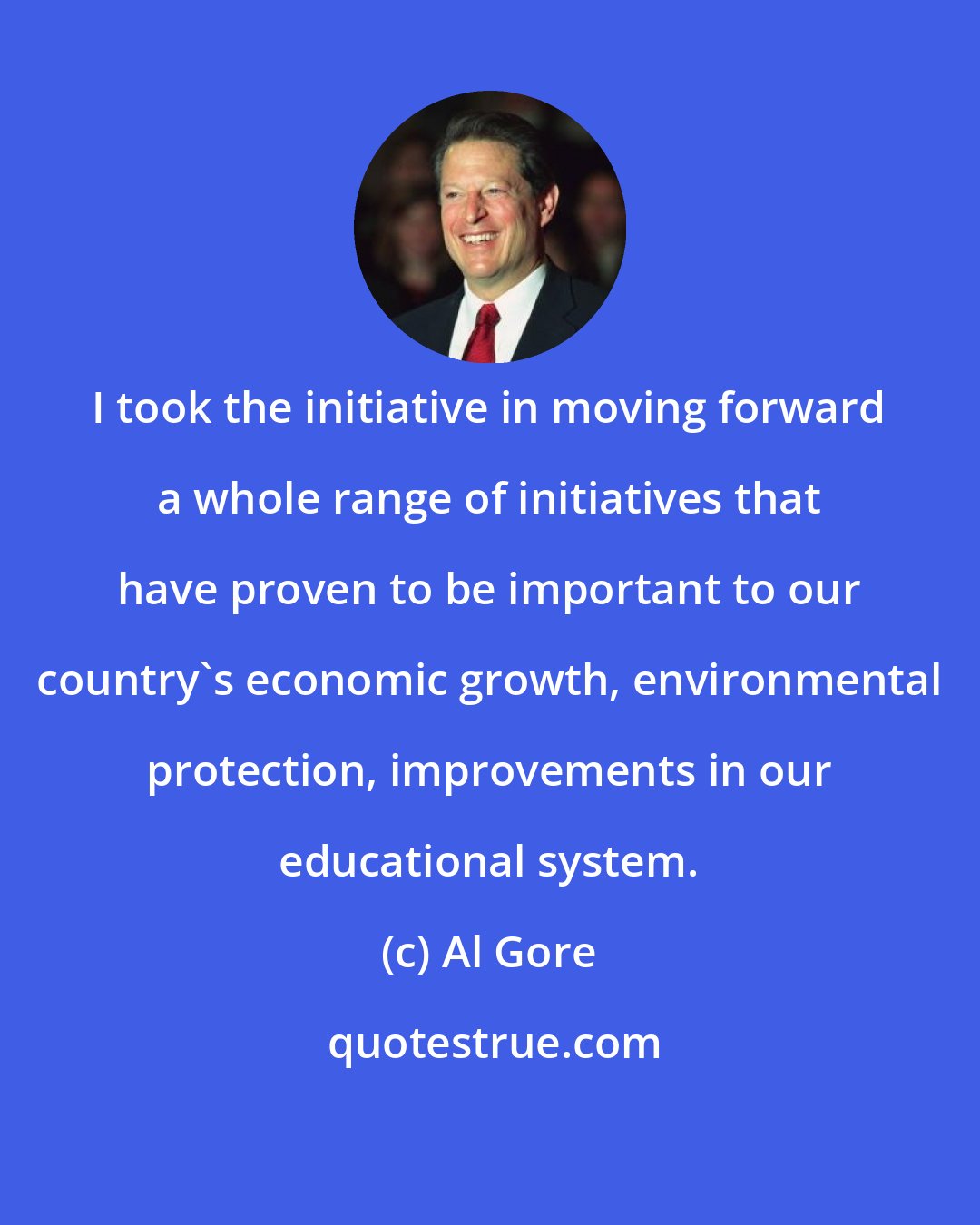 Al Gore: I took the initiative in moving forward a whole range of initiatives that have proven to be important to our country's economic growth, environmental protection, improvements in our educational system.