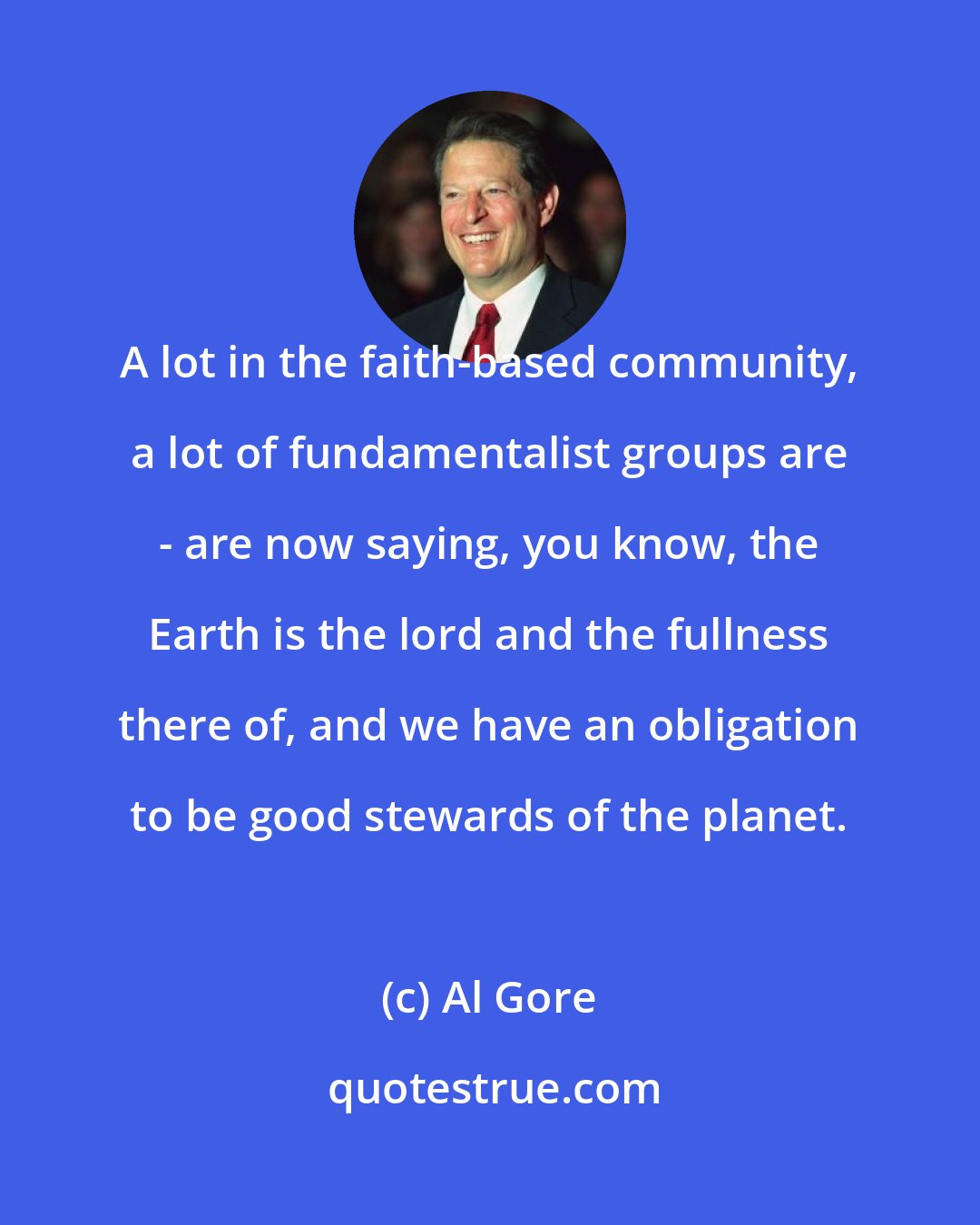 Al Gore: A lot in the faith-based community, a lot of fundamentalist groups are - are now saying, you know, the Earth is the lord and the fullness there of, and we have an obligation to be good stewards of the planet.