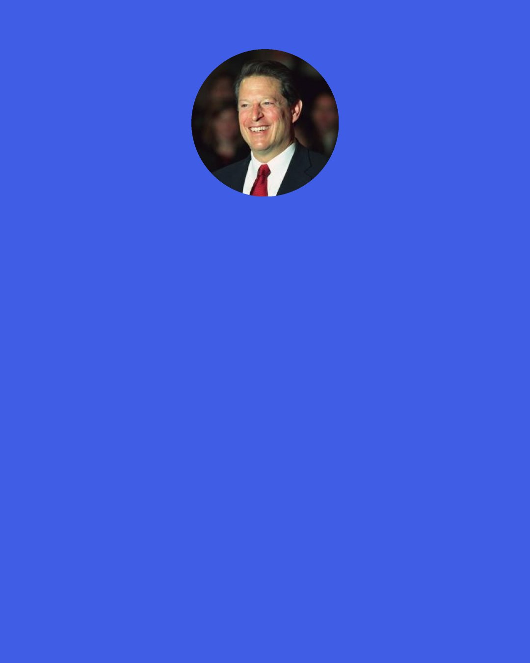 Al Gore: Capitalism is the best way of organizing economic activity for a lot of reasons. It unlocks a higher fraction of human potential, it balances supply and demand, it's more consistent with higher levels of freedom. But the way we're pursuing it now, focuses on such short-term horizons, that a lot of businesses and investors are tempted to look at investments in terms of what's gonna happen in the next 90 days, what's gonna happen in one year. But the old phrase, "Good things take time," is true of successful businesses as well.