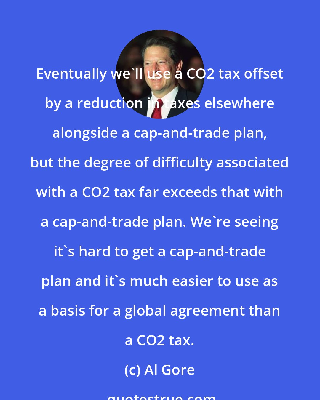 Al Gore: Eventually we'll use a CO2 tax offset by a reduction in taxes elsewhere alongside a cap-and-trade plan, but the degree of difficulty associated with a CO2 tax far exceeds that with a cap-and-trade plan. We're seeing it's hard to get a cap-and-trade plan and it's much easier to use as a basis for a global agreement than a CO2 tax.